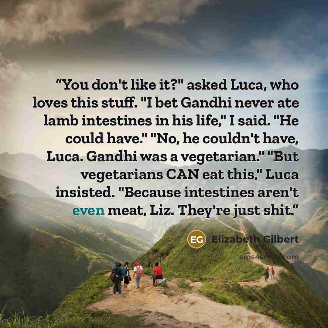 “You don't like it?" asked Luca, who loves this stuff. "I bet Gandhi never ate lamb intestines in his life," I said. "He could have." "No, he couldn't have, Luca. Gandhi was a vegetarian." "But vegetarians CAN eat this," Luca insisted. "Because intestines aren't even meat, Liz. They're just shit.” quote by Elizabeth Gilbert