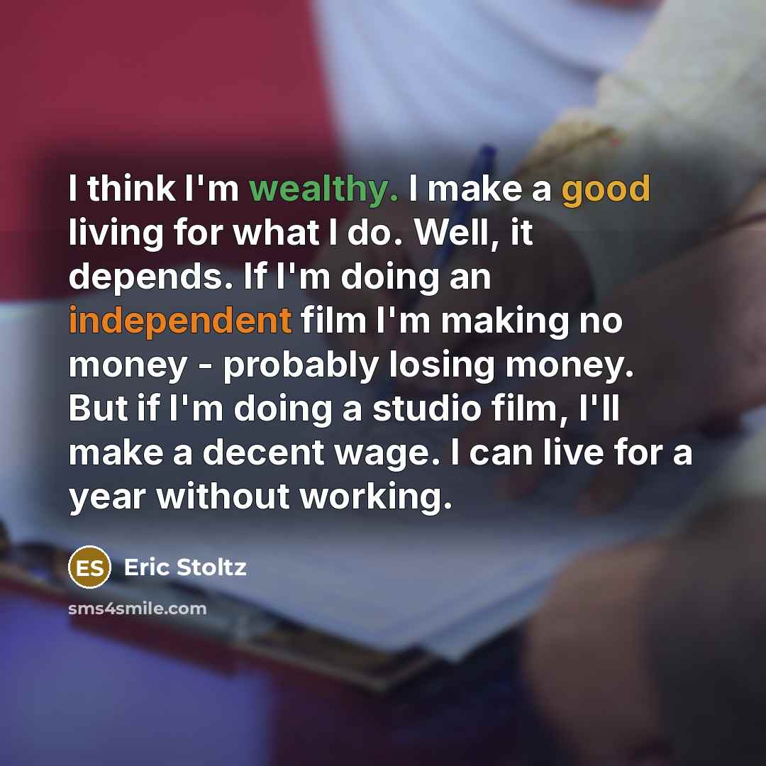 “I think I'm wealthy. I make a good living for what I do. Well, it depends. If I'm doing an independent film I'm making no money - probably losing money. But if I'm doing a studio film, I'll make a decent wage. I can live for a year without working.” quote by Eric Stoltz