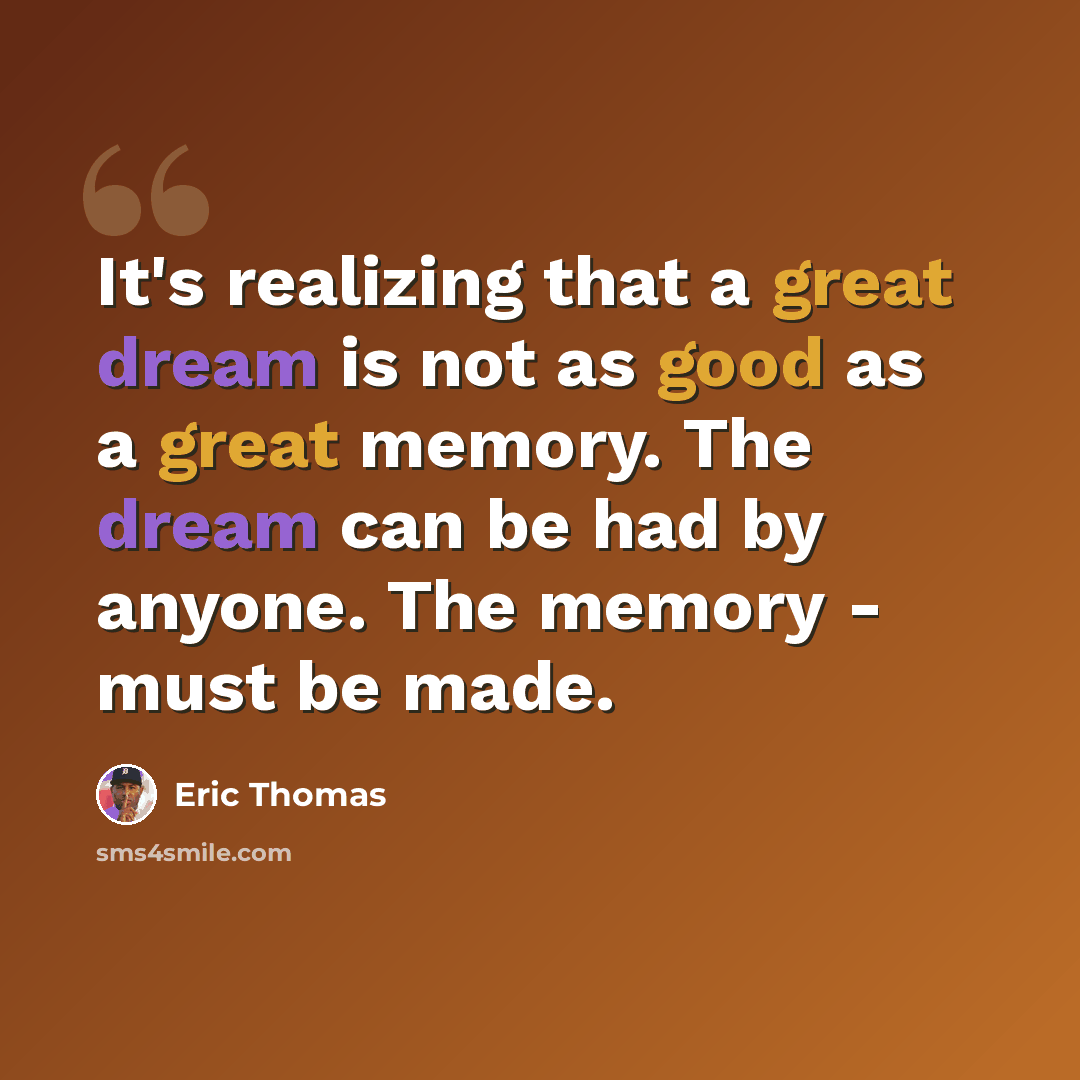 “It's realizing that a great dream is not as good as a great memory. The dream can be had by anyone. The memory - must be made.” quote by Eric Thomas