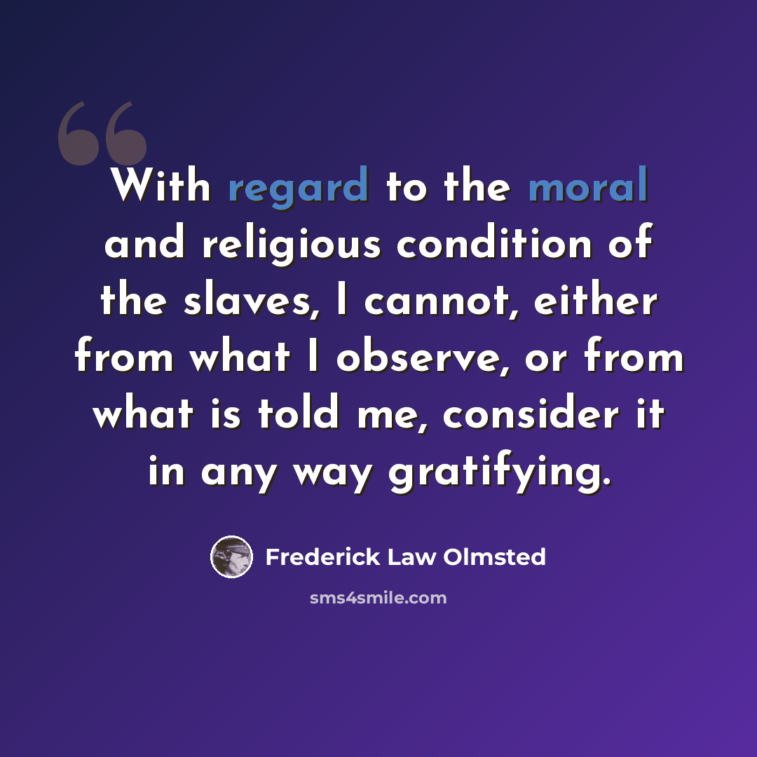 “With regard to the moral and religious condition of the slaves, I cannot, either from what I observe, or from what is told me, consider it in any way gratifying.” quote by Frederick Law Olmsted