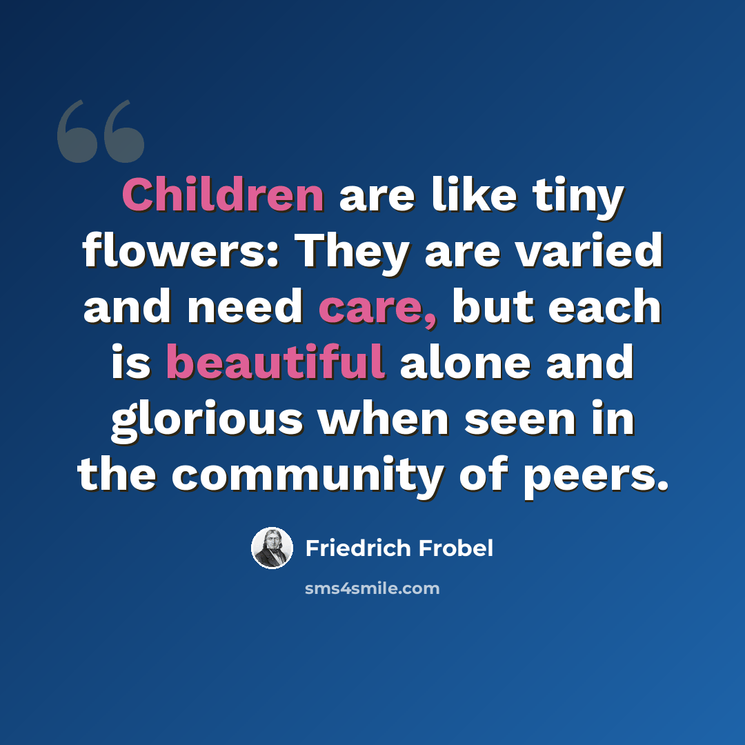 “Children are like tiny flowers: They are varied and need care, but each is beautiful alone and glorious when seen in the community of peers.” quote by Friedrich Frobel
