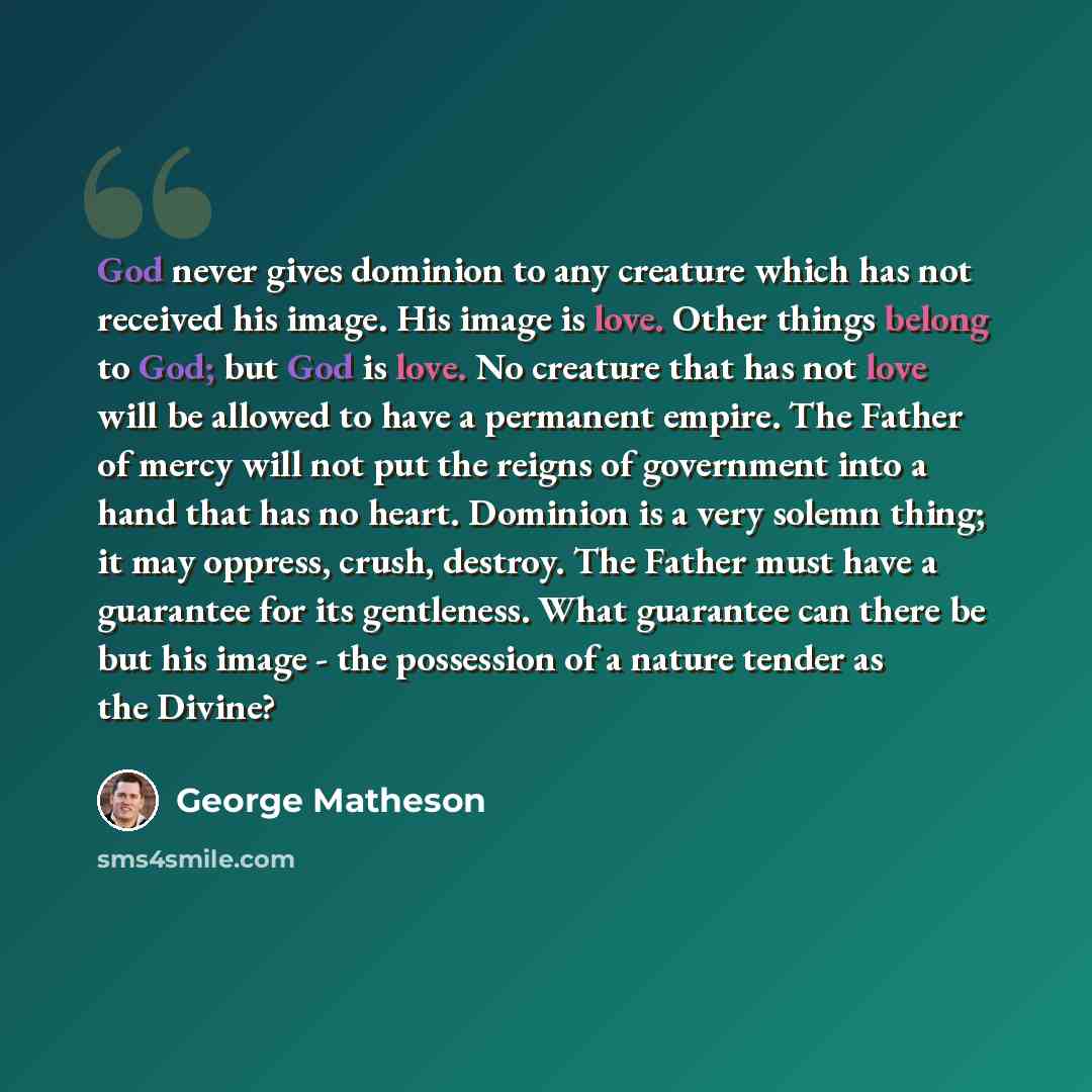 “God never gives dominion to any creature which has not received his image. His image is love. Other things belong to God; but God is love. No creature that has not love will be allowed to have a permanent empire. The Father of mercy will not put the reigns of government into a hand that has no…” quote by George Matheson