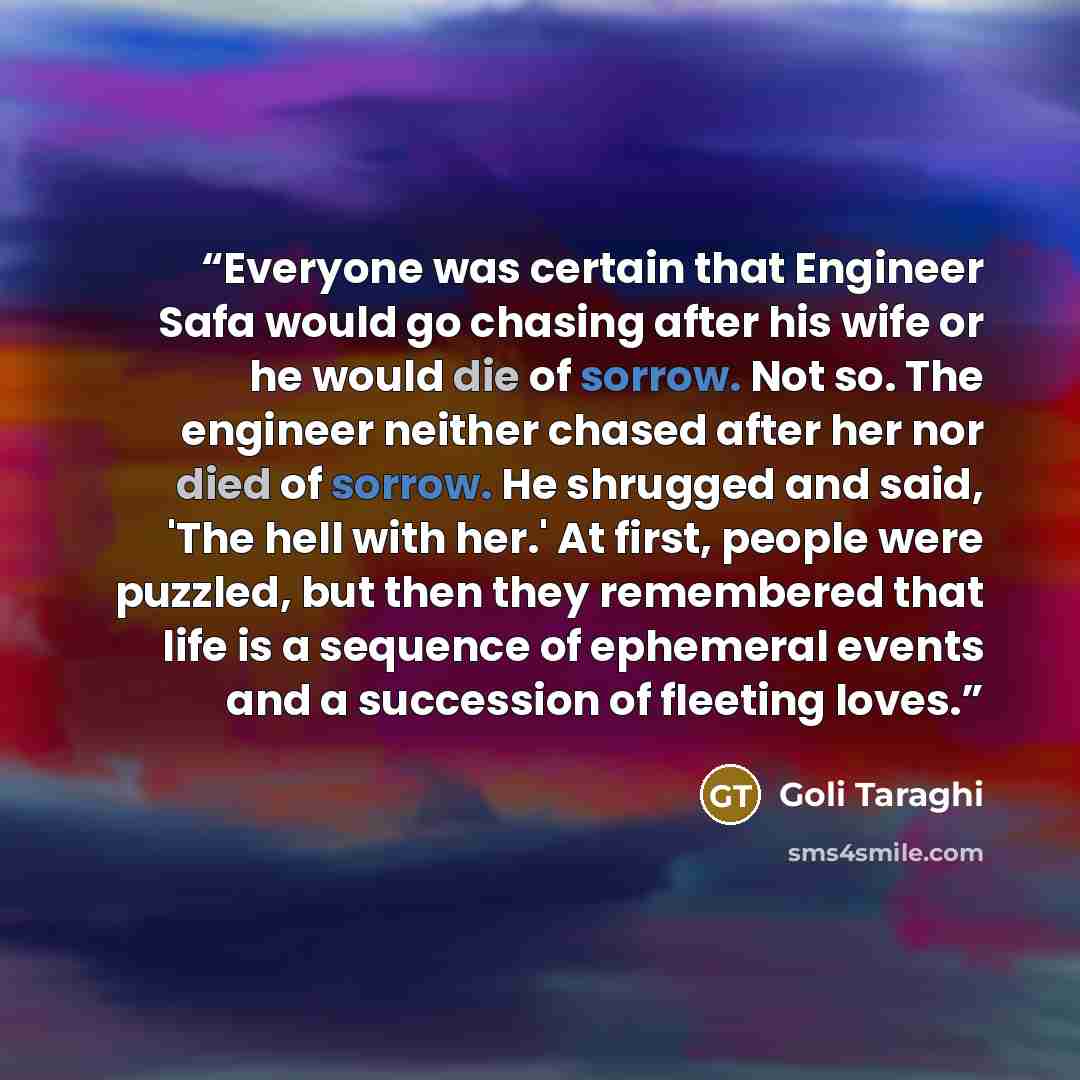 “Everyone was certain that Engineer Safa would go chasing after his wife or he would die of sorrow. Not so. The engineer neither chased after her nor died of sorrow. He shrugged and said, 'The hell with her.' At first, people were puzzled, but then they remembered that life is a sequence of…” quote by Goli Taraghi