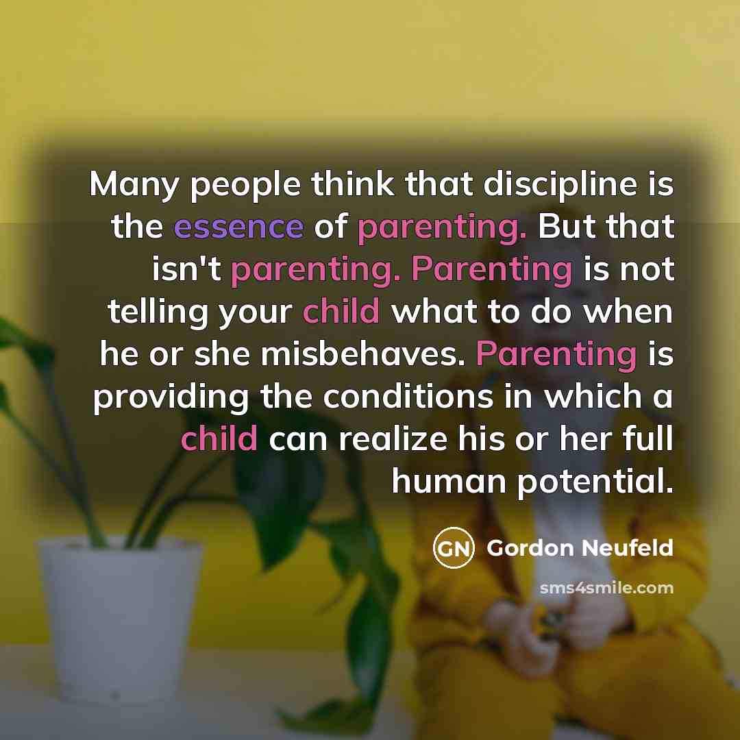 “Many people think that discipline is the essence of parenting. But that isn't parenting. Parenting is not telling your child what to do when he or she misbehaves. Parenting is providing the conditions in which a child can realize his or her full human potential.” quote by Gordon Neufeld