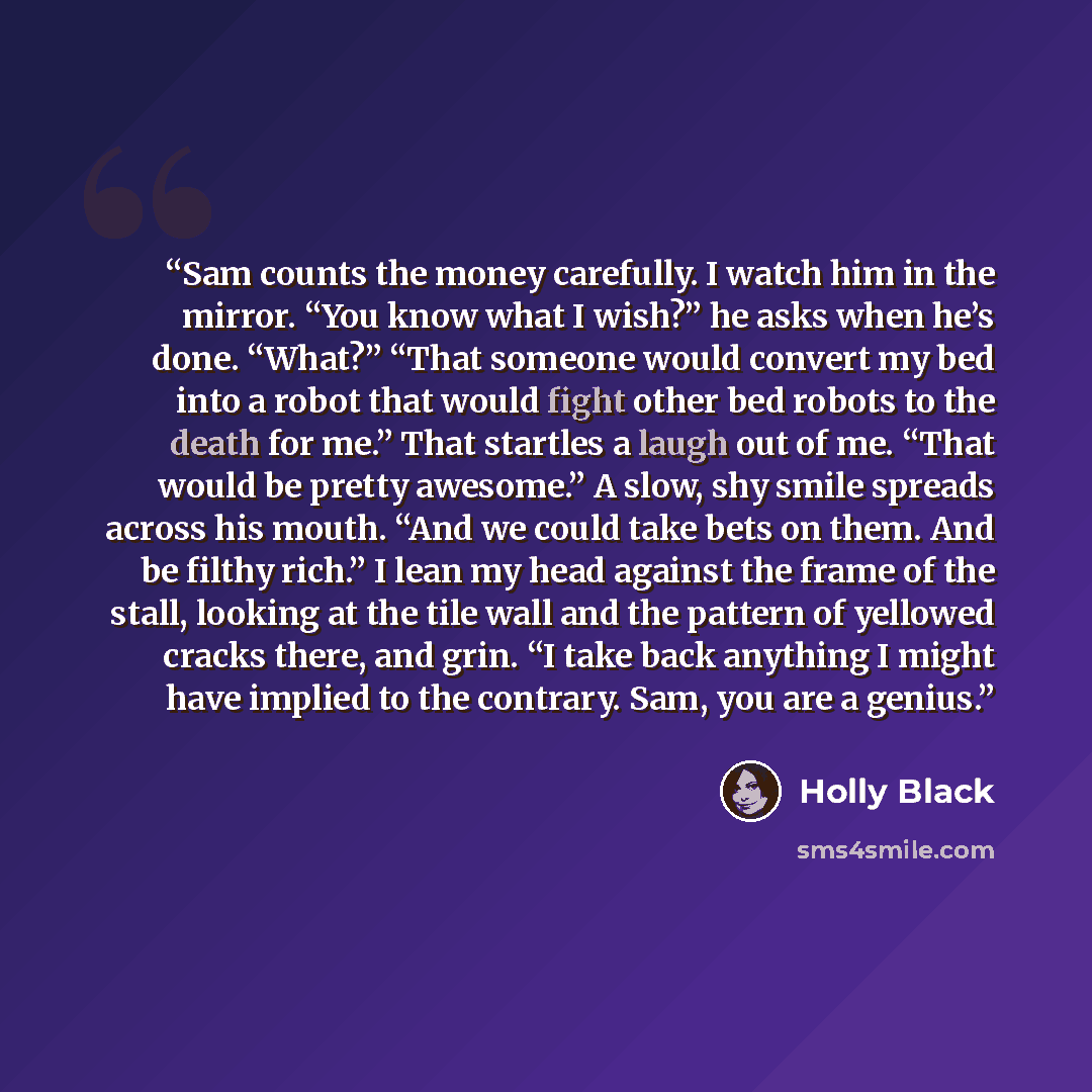 “Sam counts the money carefully. I watch him in the mirror. “You know what I wish?” he asks when he’s done. “What?” “That someone would convert my bed into a robot that would fight other bed robots to the death for me.” That startles a laugh out of me. “That would be pretty awesome.” A slow, shy…” quote by Holly Black