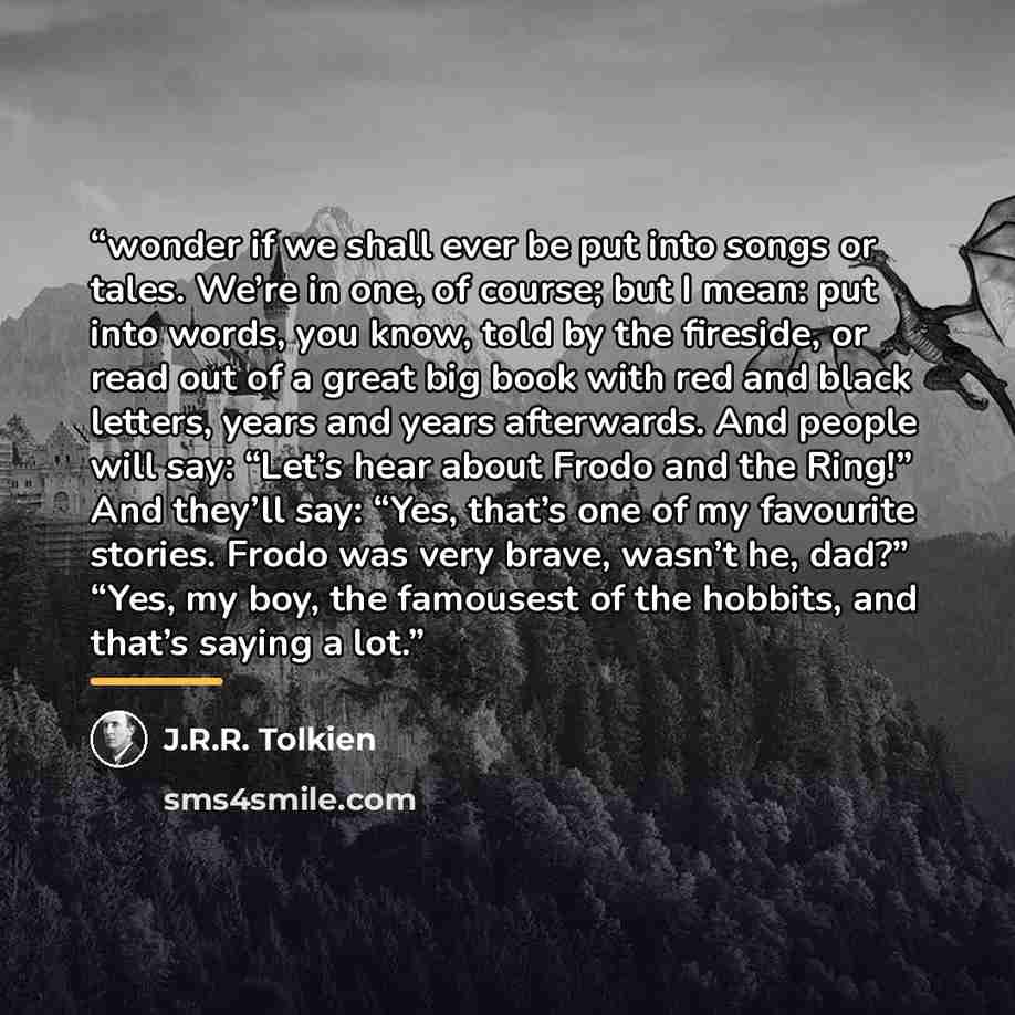 “wonder if we shall ever be put into songs or tales. We’re in one, of course; but I mean: put into words, you know, told by the fireside, or read out of a great big book with red and black letters, years and years afterwards. And people will say: “Let’s hear about Frodo and the Ring!” And they’ll…” quote by J.R.R. Tolkien