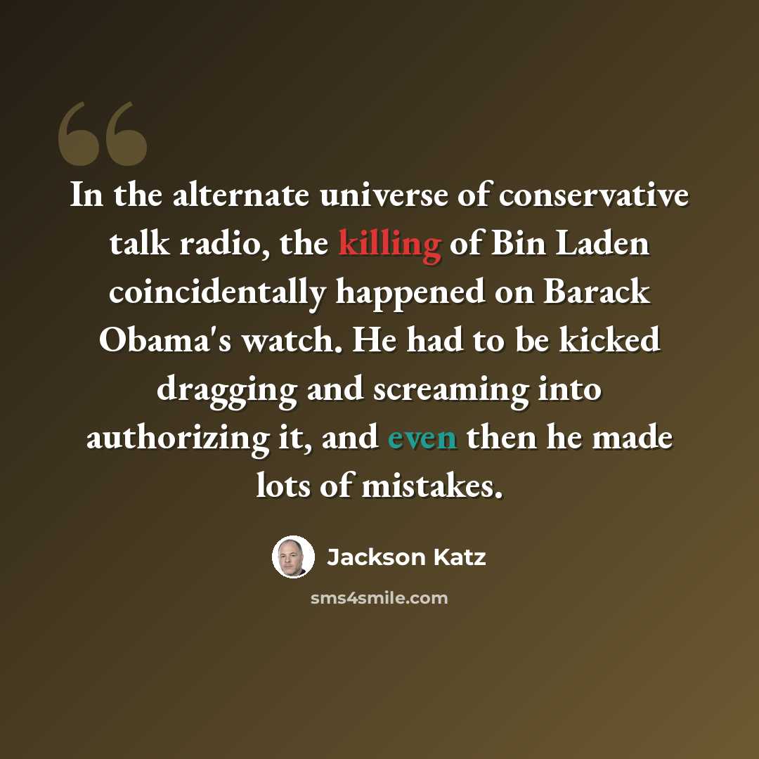 “In the alternate universe of conservative talk radio, the killing of Bin Laden coincidentally happened on Barack Obama's watch. He had to be kicked dragging and screaming into authorizing it, and even then he made lots of mistakes.” quote by Jackson Katz