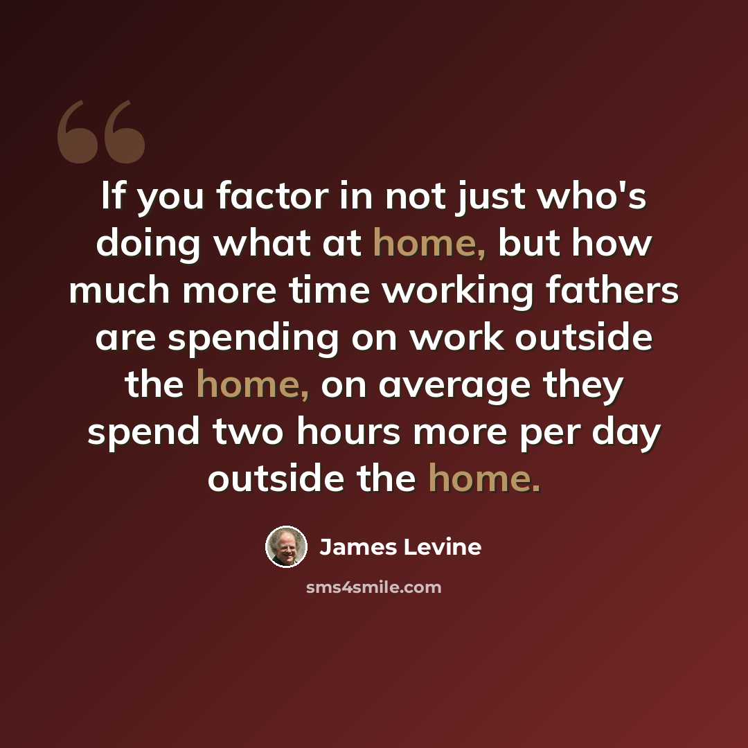 “If you factor in not just who's doing what at home, but how much more time working fathers are spending on work outside the home, on average they spend two hours more per day outside the home.” quote by James Levine