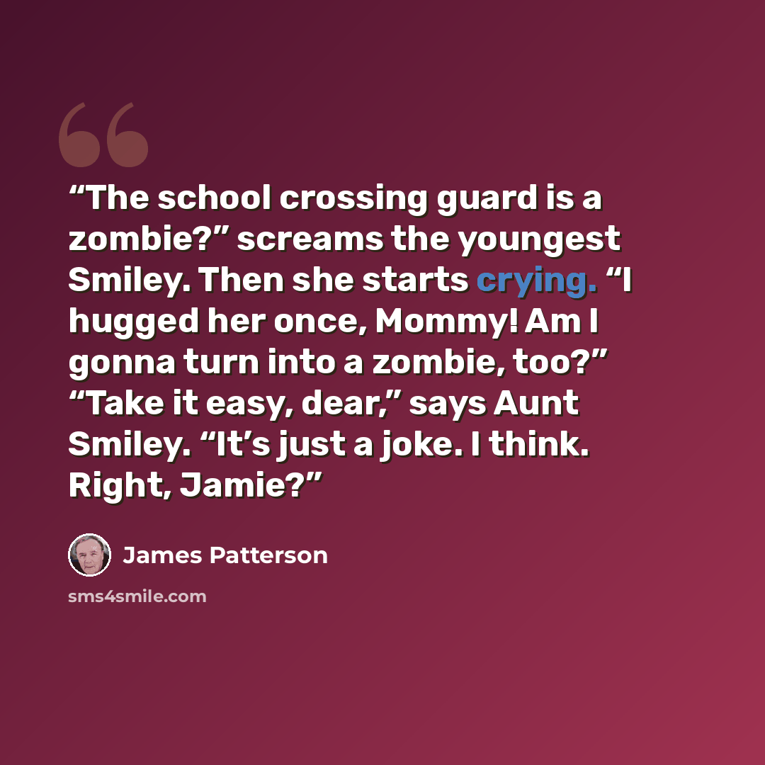 “The school crossing guard is a zombie?” screams the youngest Smiley. Then she starts crying. “I hugged her once, Mommy! Am I gonna turn into a zombie, too?” “Take it easy, dear,” says Aunt Smiley. “It’s just a joke. I think. Right, Jamie?” quote by James Patterson