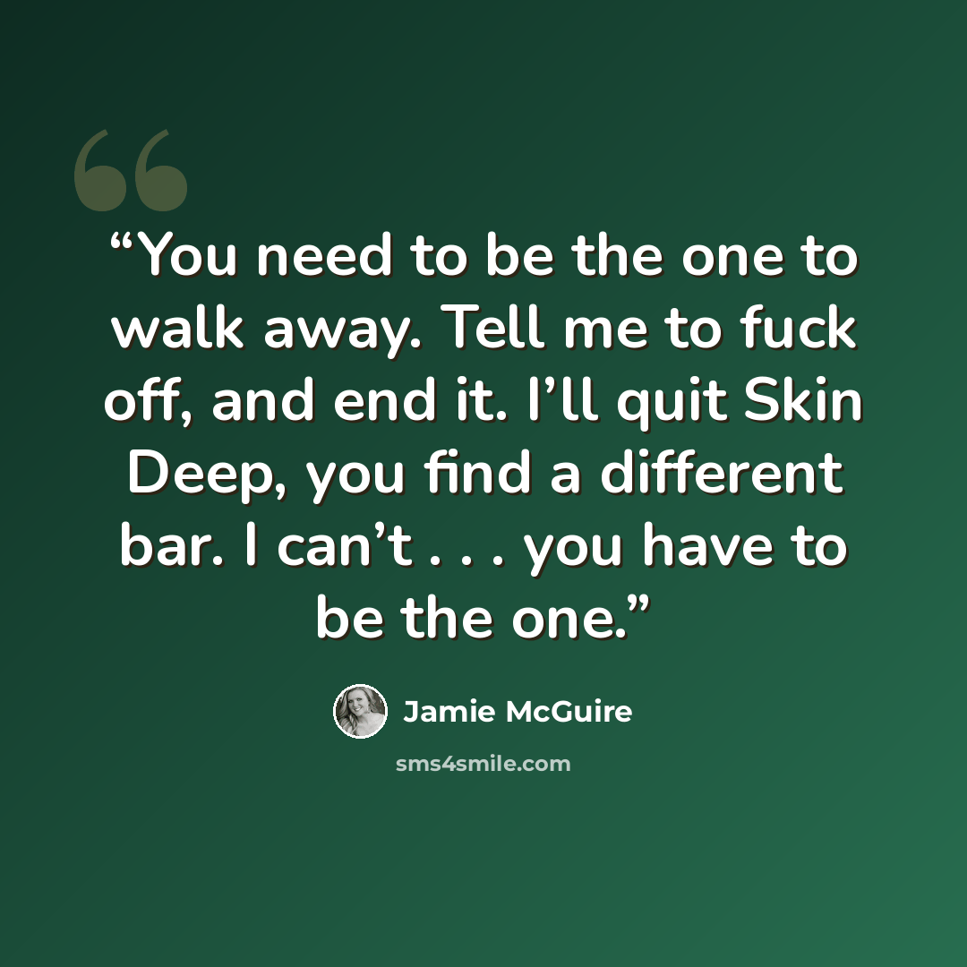 “You need to be the one to walk away. Tell me to fuck off, and end it. I’ll quit Skin Deep, you find a different bar. I can’t . . . you have to be the one.” quote by Jamie McGuire
