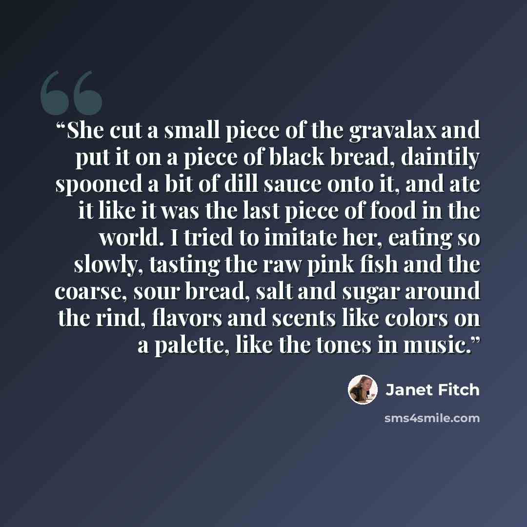“She cut a small piece of the gravalax and put it on a piece of black bread, daintily spooned a bit of dill sauce onto it, and ate it like it was the last piece of food in the world. I tried to imitate her, eating so slowly, tasting the raw pink fish and the coarse, sour bread, salt and sugar…” quote by Janet Fitch