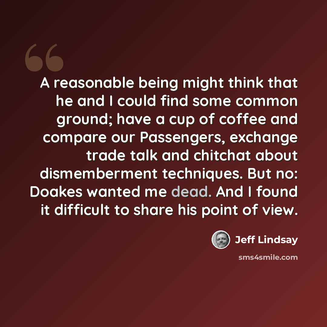 “A reasonable being might think that he and I could find some common ground; have a cup of coffee and compare our Passengers, exchange trade talk and chitchat about dismemberment techniques. But no: Doakes wanted me dead. And I found it difficult to share his point of view.” quote by Jeff Lindsay