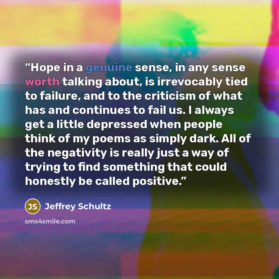“Hope in a genuine sense, in any sense worth talking about, is irrevocably tied to failure, and to the criticism of what has and continues to fail us. I always get a little depressed when people think of my poems as simply dark. All of the negativity is really just a way of trying to find something…” quote by Jeffrey Schultz