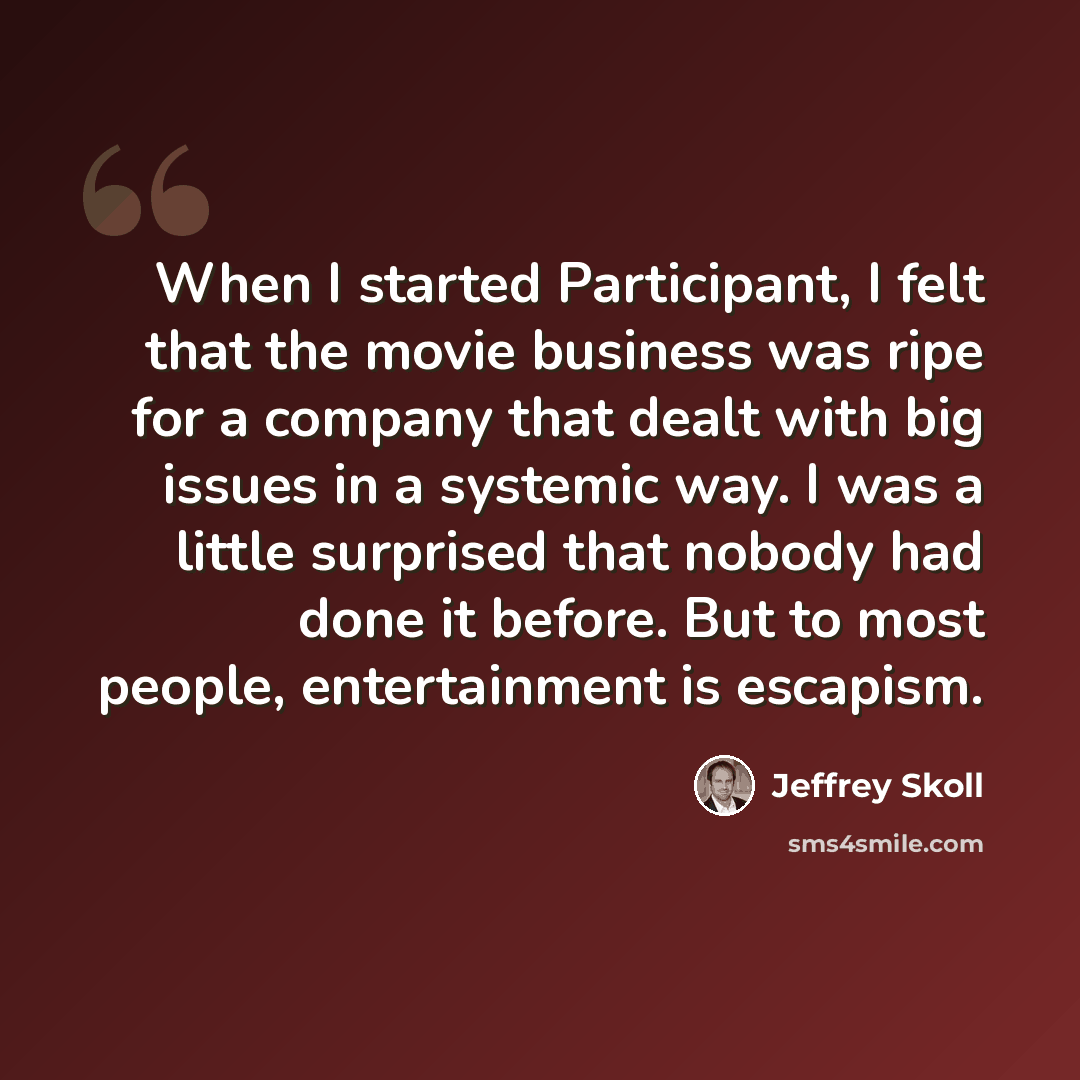 “When I started Participant, I felt that the movie business was ripe for a company that dealt with big issues in a systemic way. I was a little surprised that nobody had done it before. But to most people, entertainment is escapism.” quote by Jeffrey Skoll