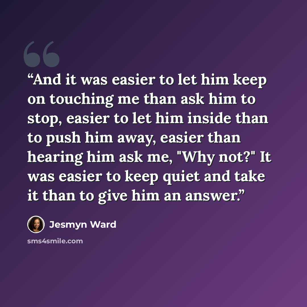“And it was easier to let him keep on touching me than ask him to stop, easier to let him inside than to push him away, easier than hearing him ask me, "Why not?" It was easier to keep quiet and take it than to give him an answer.” quote by Jesmyn Ward