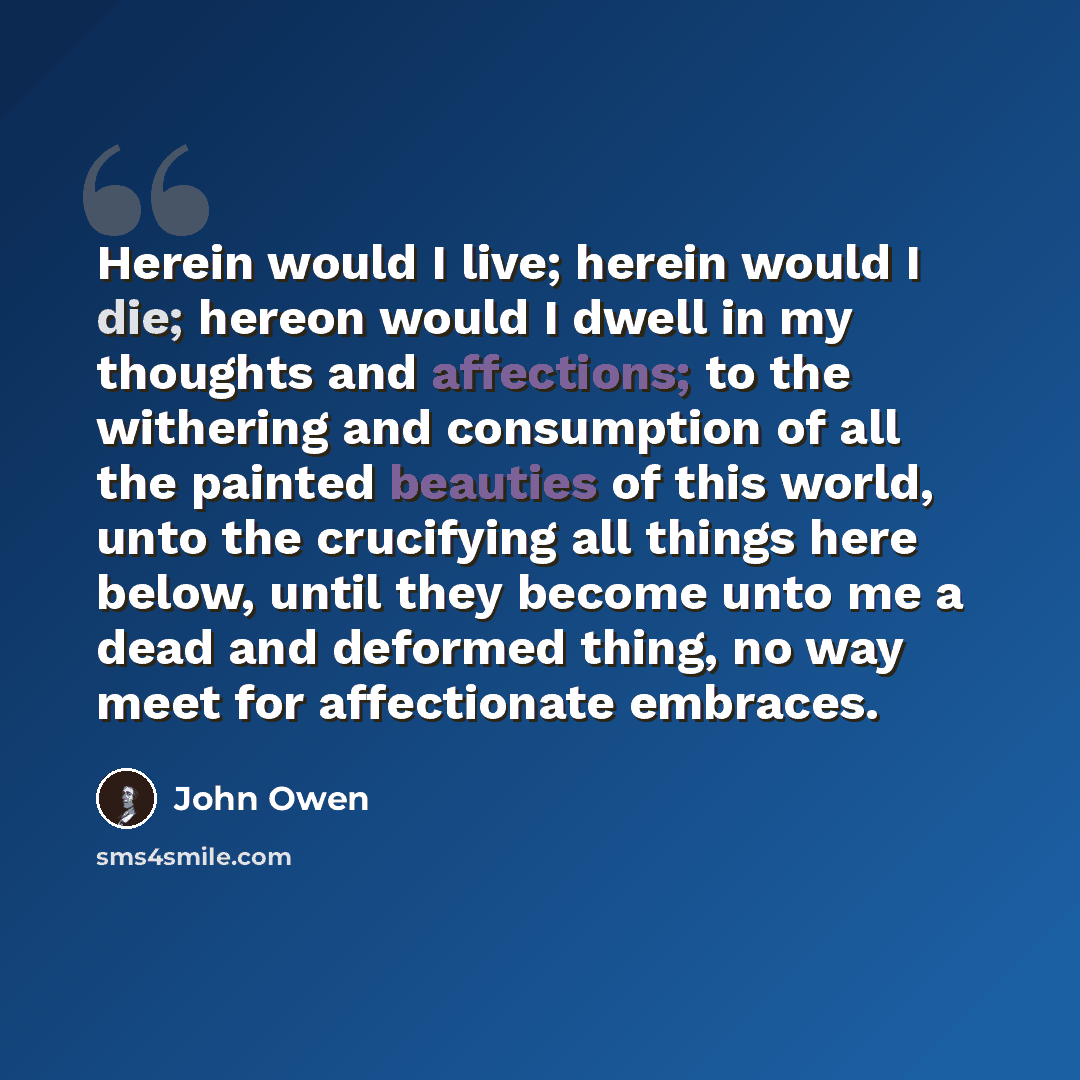 “Herein would I live; herein would I die; hereon would I dwell in my thoughts and affections; to the withering and consumption of all the painted beauties of this world, unto the crucifying all things here below, until they become unto me a dead and deformed thing, no way meet for affectionate…” quote by John Owen