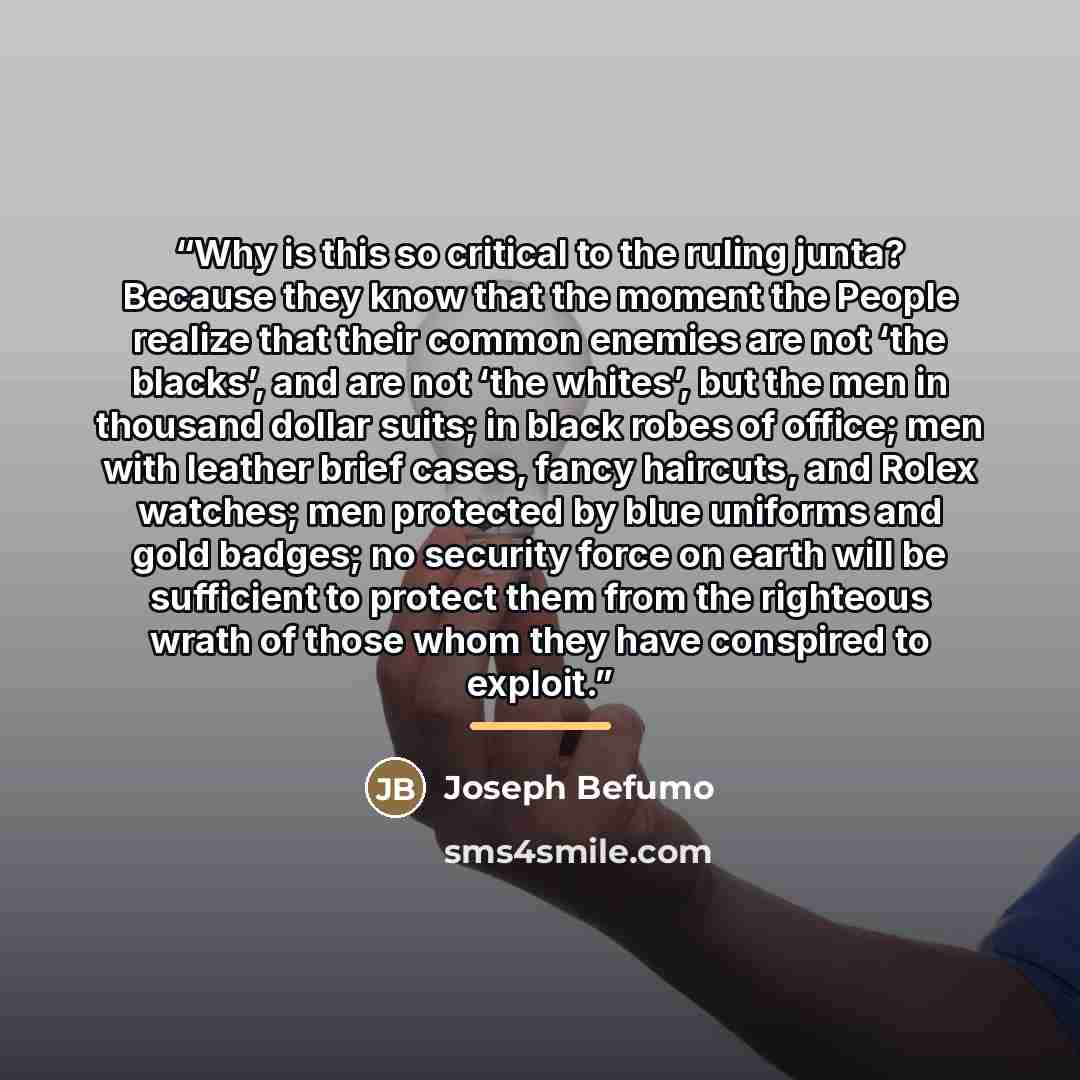 “Why is this so critical to the ruling junta? Because they know that the moment the People realize that their common enemies are not ‘the blacks’, and are not ‘the whites’, but the men in thousand dollar suits; in black robes of office; men with leather brief cases, fancy haircuts, and Rolex…” quote by Joseph Befumo