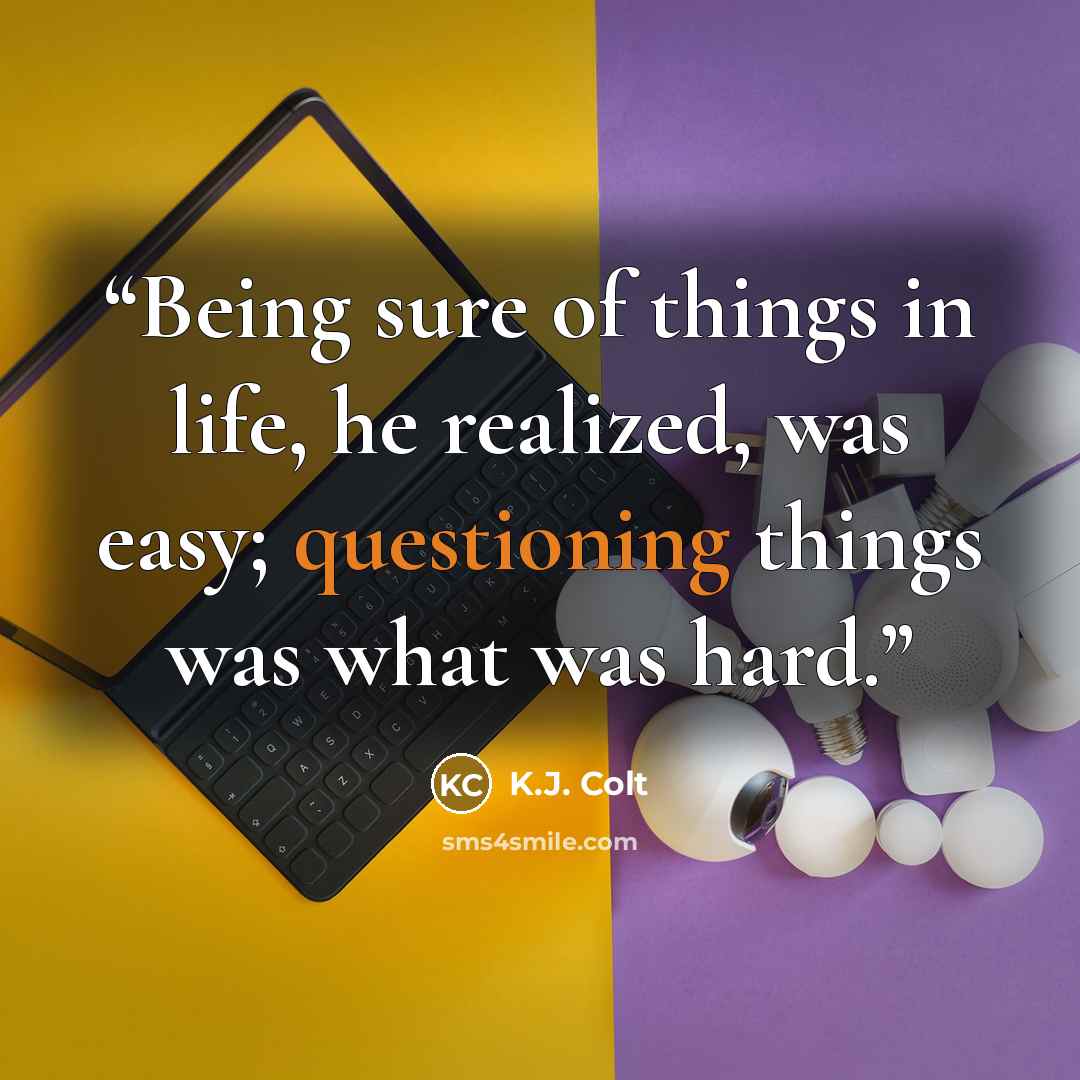 “Being sure of things in life, he realized, was easy; questioning things was what was hard.” quote by K.J. Colt