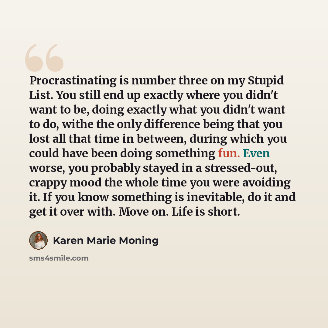 “Procrastinating is number three on my Stupid List. You still end up exactly where you didn't want to be, doing exactly what you didn't want to do, withe the only difference being that you lost all that time in between, during which you could have been doing something fun. Even worse, you probably…” quote by Karen Marie Moning