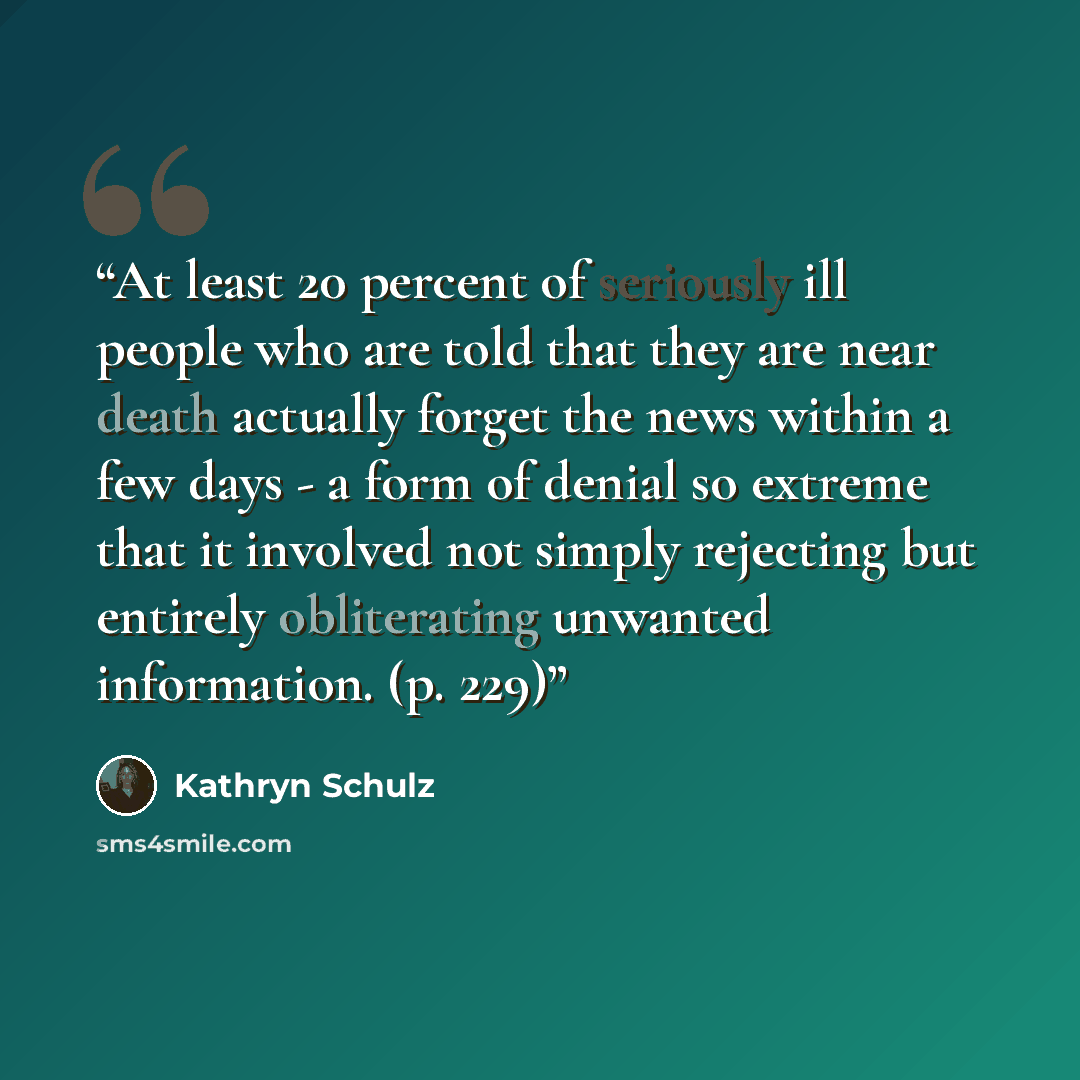“At least 20 percent of seriously ill people who are told that they are near death actually forget the news within a few days - a form of denial so extreme that it involved not simply rejecting but entirely obliterating unwanted information. (p. 229)” quote by Kathryn Schulz