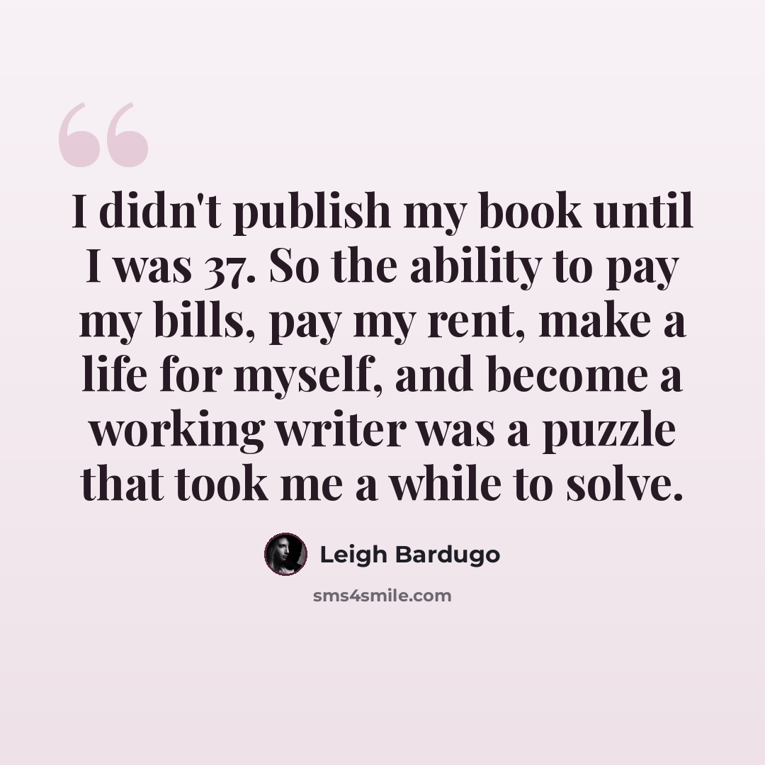 “I didn't publish my book until I was 37. So the ability to pay my bills, pay my rent, make a life for myself, and become a working writer was a puzzle that took me a while to solve.” quote by Leigh Bardugo