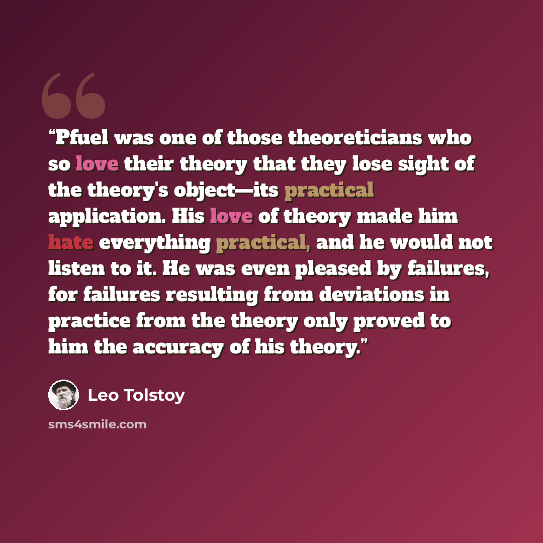 “Pfuel was one of those theoreticians who so love their theory that they lose sight of the theory's object—its practical application. His love of theory made him hate everything practical, and he would not listen to it. He was even pleased by failures, for failures resulting from deviations in…” quote by Leo Tolstoy