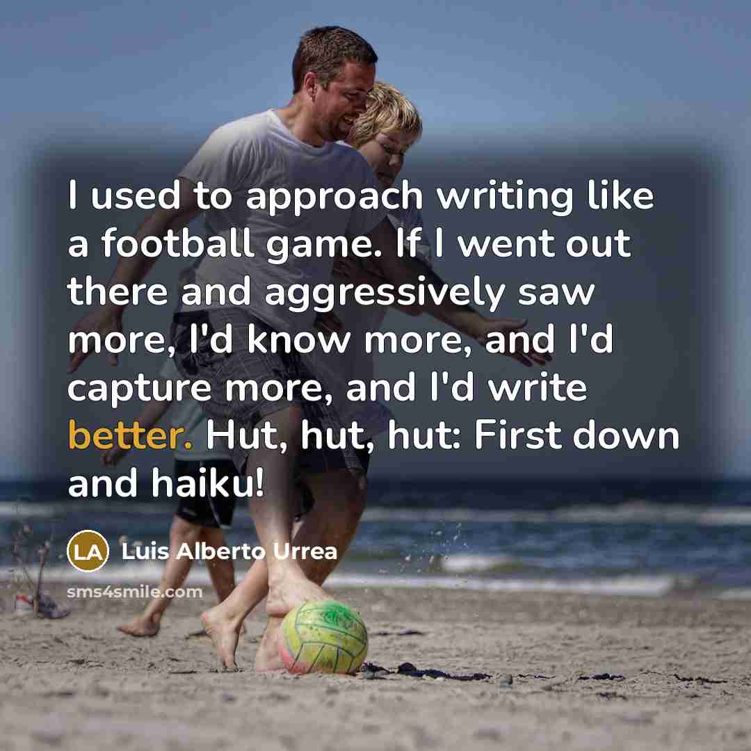 “I used to approach writing like a football game. If I went out there and aggressively saw more, I'd know more, and I'd capture more, and I'd write better. Hut, hut, hut: First down and haiku!” quote by Luis Alberto Urrea