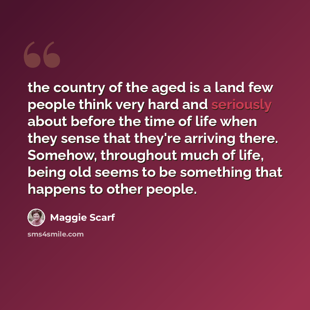 “the country of the aged is a land few people think very hard and seriously about before the time of life when they sense that they're arriving there. Somehow, throughout much of life, being old seems to be something that happens to other people.” quote by Maggie Scarf