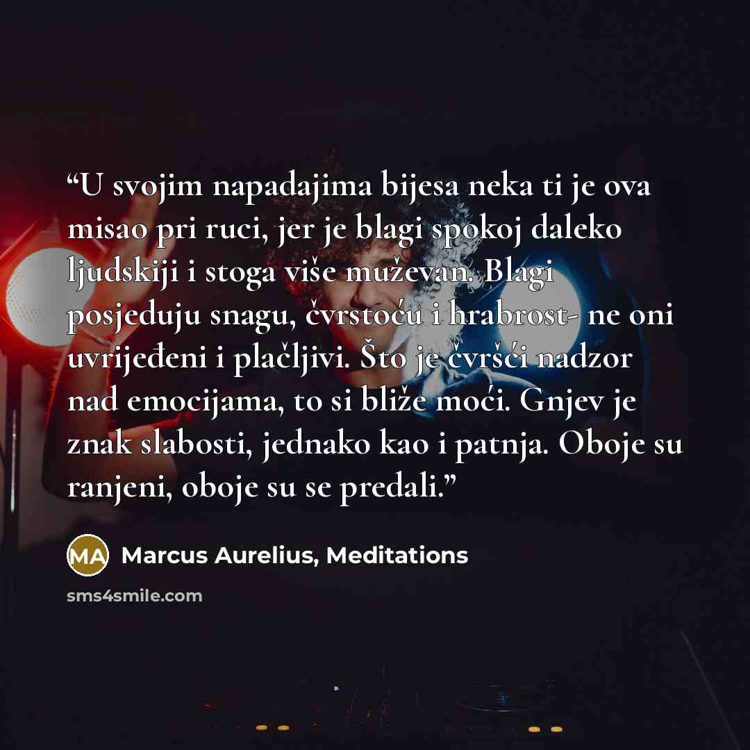 “U svojim napadajima bijesa neka ti je ova misao pri ruci, jer je blagi spokoj daleko ljudskiji i stoga više muževan. Blagi posjeduju snagu, čvrstoću i hrabrost- ne oni uvrijeđeni i plačljivi. Što je čvršći nadzor nad emocijama, to si bliže moći. Gnjev je znak slabosti, jednako kao i patnja. Oboje…” quote by Marcus Aurelius, Meditations