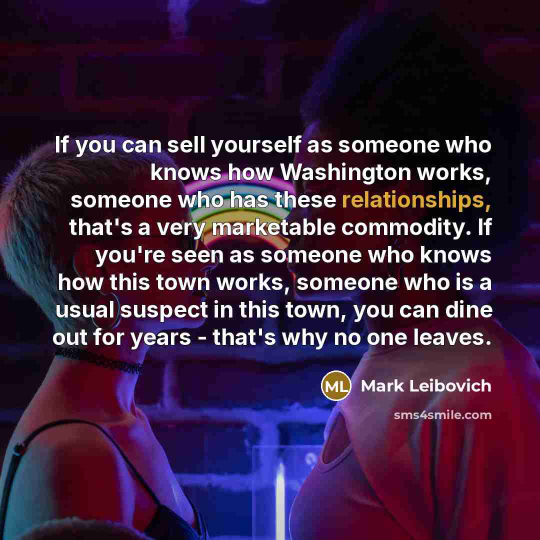 “If you can sell yourself as someone who knows how Washington works, someone who has these relationships, that's a very marketable commodity. If you're seen as someone who knows how this town works, someone who is a usual suspect in this town, you can dine out for years - that's why no one leaves.” quote by Mark Leibovich