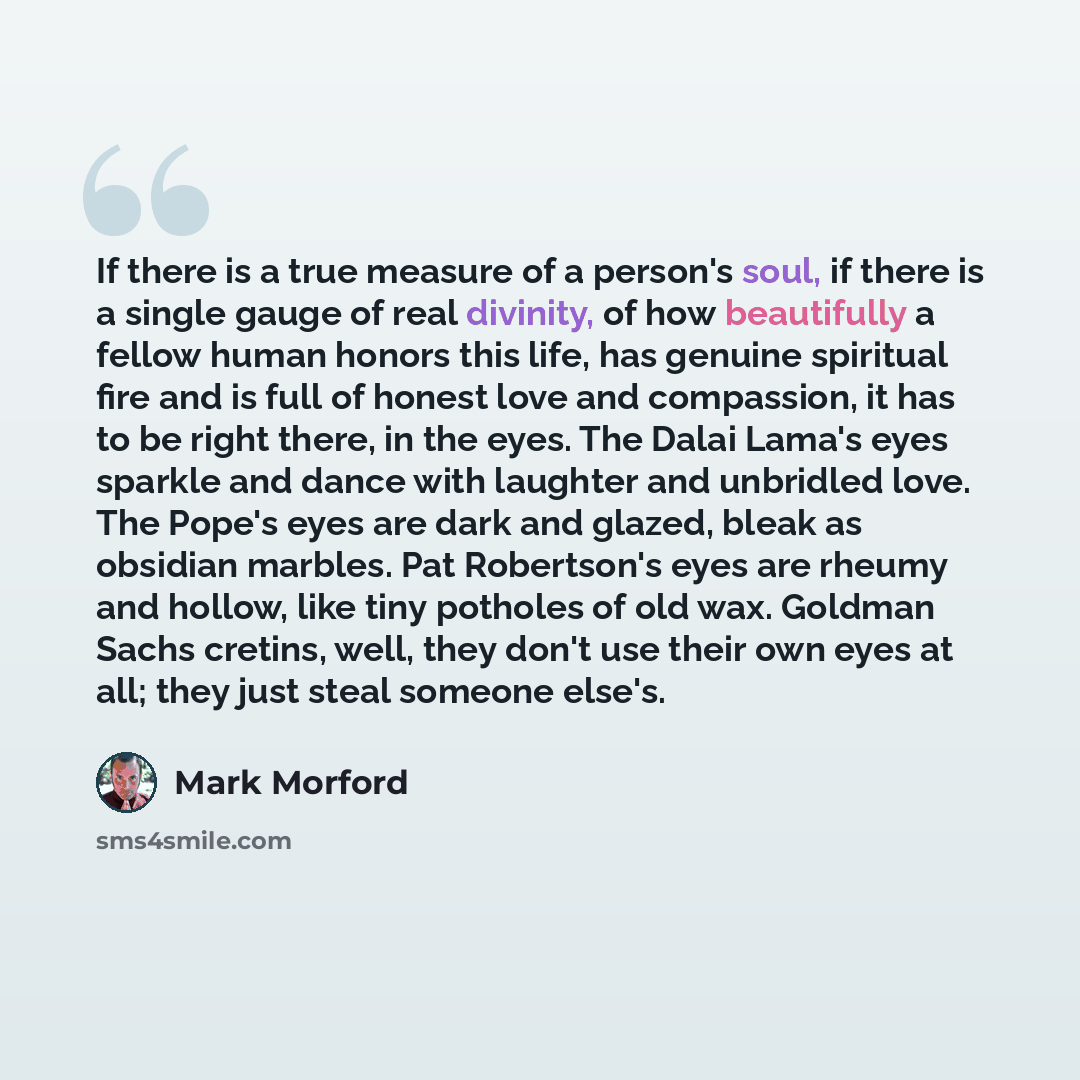 “If there is a true measure of a person's soul, if there is a single gauge of real divinity, of how beautifully a fellow human honors this life, has genuine spiritual fire and is full of honest love and compassion, it has to be right there, in the eyes. The Dalai Lama's eyes sparkle and dance with…” quote by Mark Morford