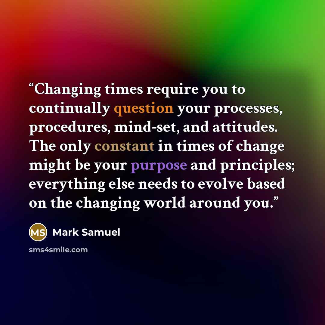 “Changing times require you to continually question your processes, procedures, mind-set, and attitudes. The only constant in times of change might be your purpose and principles; everything else needs to evolve based on the changing world around you.” quote by Mark Samuel