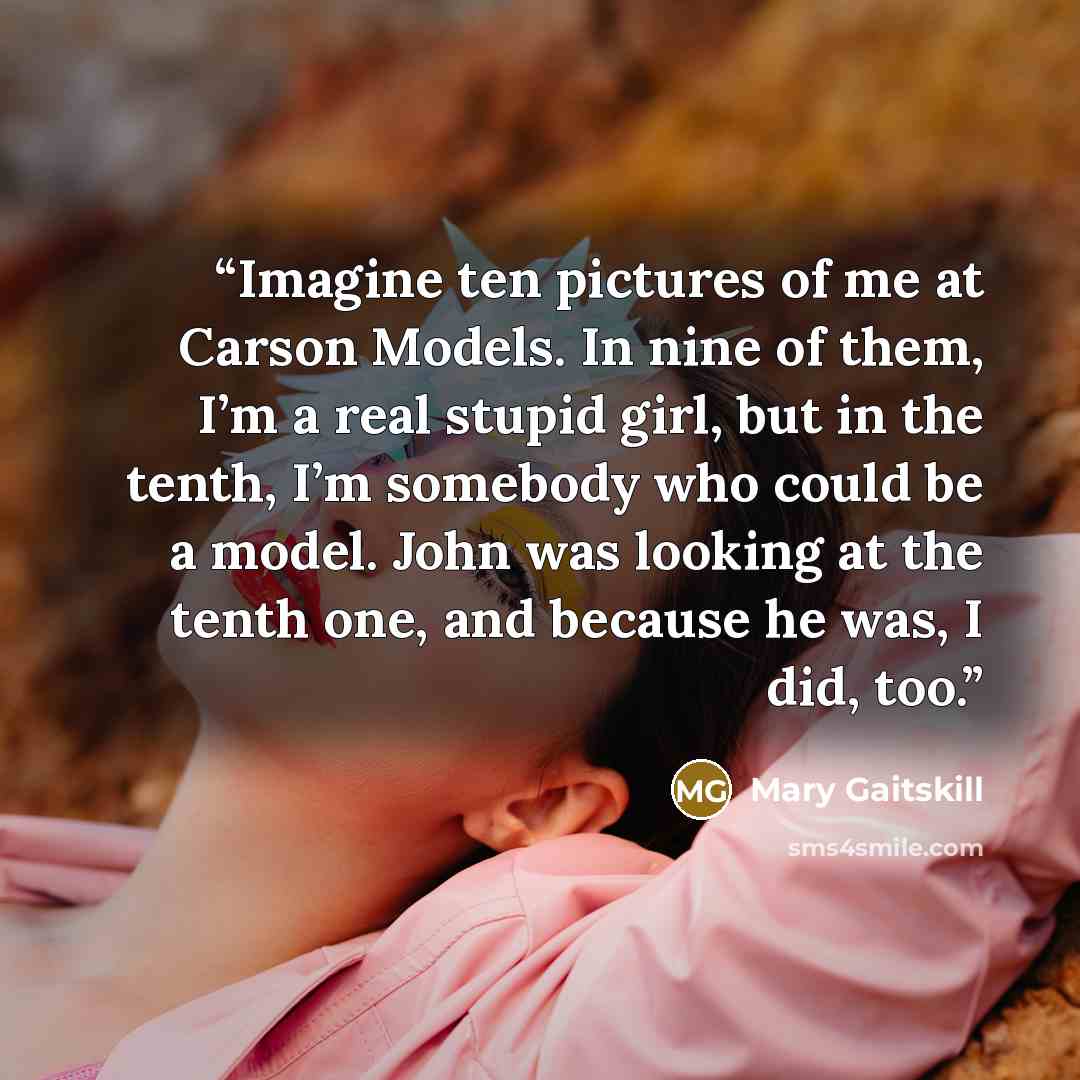 “Imagine ten pictures of me at Carson Models. In nine of them, I’m a real stupid girl, but in the tenth, I’m somebody who could be a model. John was looking at the tenth one, and because he was, I did, too.” quote by Mary Gaitskill