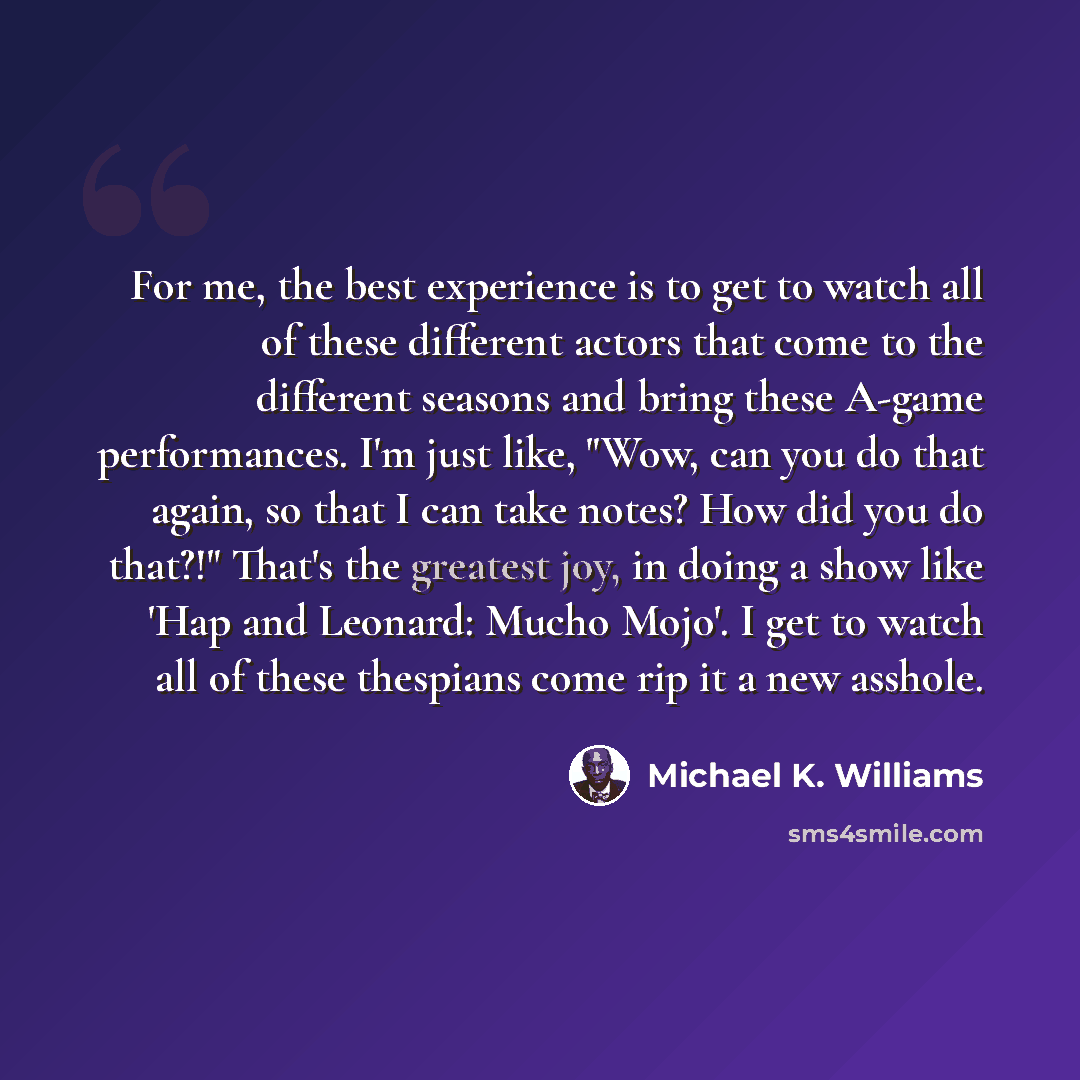 “For me, the best experience is to get to watch all of these different actors that come to the different seasons and bring these A-game performances. I'm just like, "Wow, can you do that again, so that I can take notes? How did you do that?!" That's the greatest joy, in doing a show like 'Hap and…” quote by Michael K. Williams