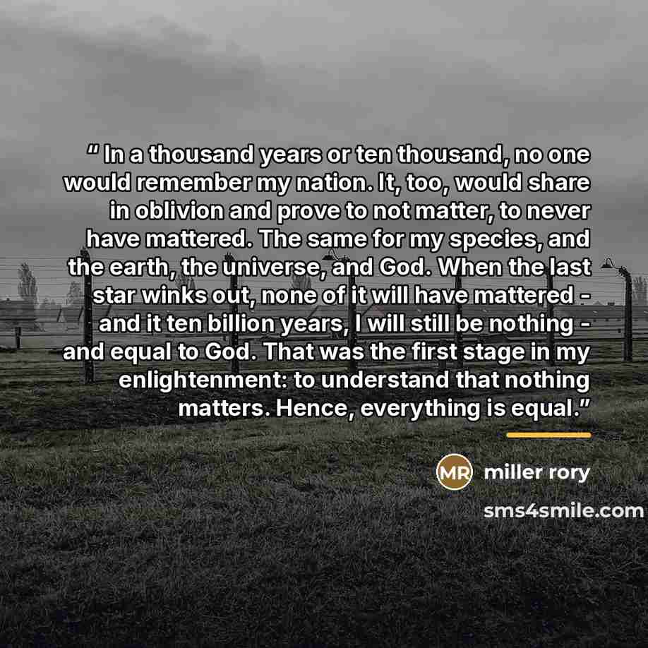 “In a thousand years or ten thousand, no one would remember my nation. It, too, would share in oblivion and prove to not matter, to never have mattered. The same for my species, and the earth, the universe, and God. When the last star winks out, none of it will have mattered - and it ten billion…” quote by Miller Rory