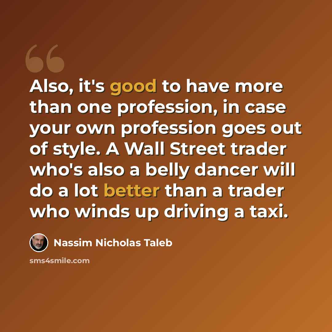 “Also, it's good to have more than one profession, in case your own profession goes out of style. A Wall Street trader who's also a belly dancer will do a lot better than a trader who winds up driving a taxi.” quote by Nassim Nicholas Taleb