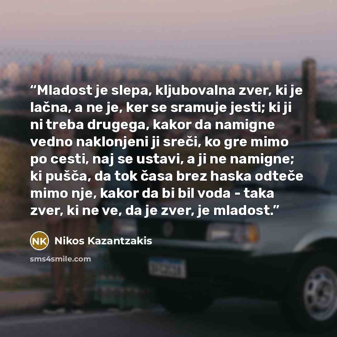 “Mladost je slepa, kljubovalna zver, ki je lačna, a ne je, ker se sramuje jesti; ki ji ni treba drugega, kakor da namigne vedno naklonjeni ji sreči, ko gre mimo po cesti, naj se ustavi, a ji ne namigne; ki pušča, da tok časa brez haska odteče mimo nje, kakor da bi bil voda - taka zver, ki ne ve, da…” quote by Nikos Kazantzakis