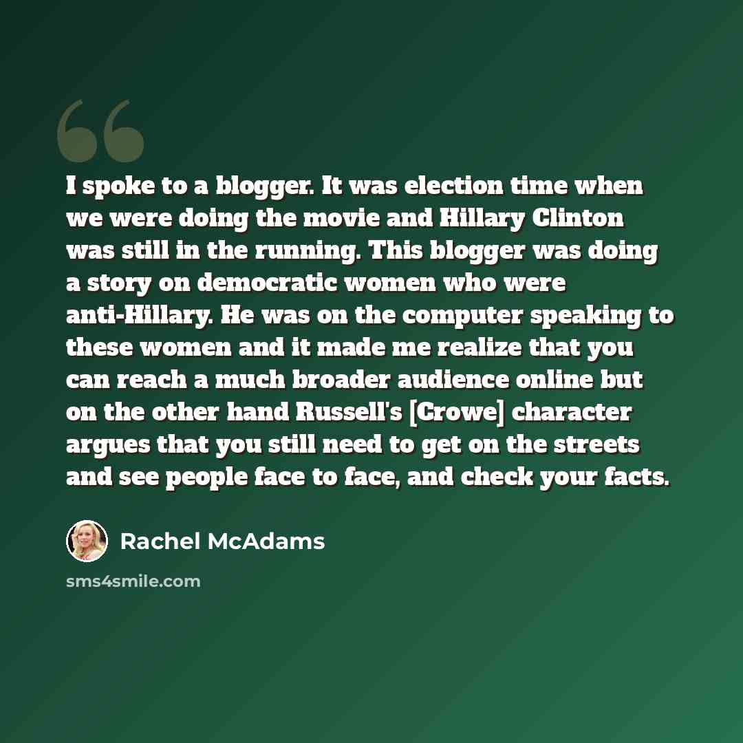“I spoke to a blogger. It was election time when we were doing the movie and Hillary Clinton was still in the running. This blogger was doing a story on democratic women who were anti-Hillary. He was on the computer speaking to these women and it made me realize that you can reach a much broader…” quote by Rachel McAdams