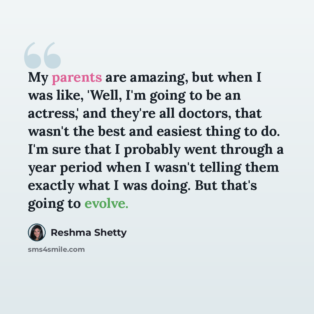 “My parents are amazing, but when I was like, 'Well, I'm going to be an actress,' and they're all doctors, that wasn't the best and easiest thing to do. I'm sure that I probably went through a year period when I wasn't telling them exactly what I was doing. But that's going to evolve.” quote by Reshma Shetty