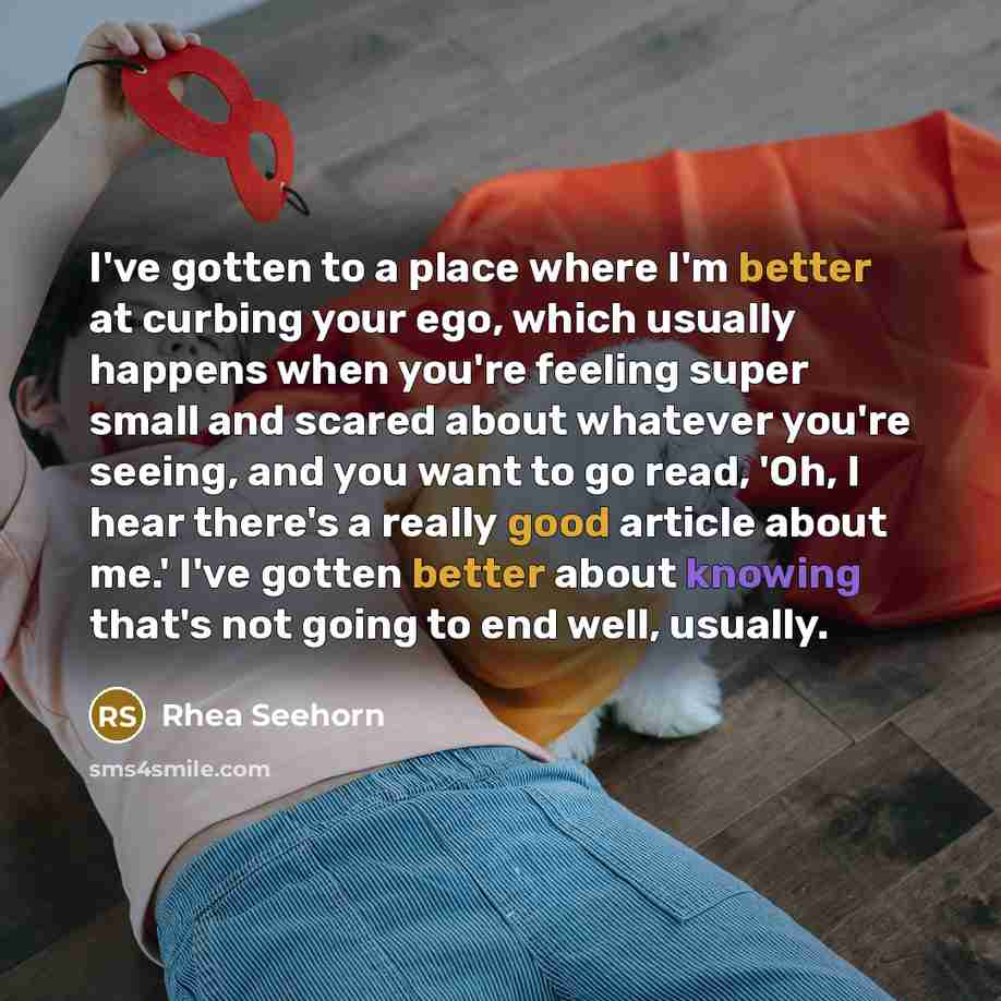 “I've gotten to a place where I'm better at curbing your ego, which usually happens when you're feeling super small and scared about whatever you're seeing, and you want to go read, 'Oh, I hear there's a really good article about me.' I've gotten better about knowing that's not going to end well…” quote by Rhea Seehorn