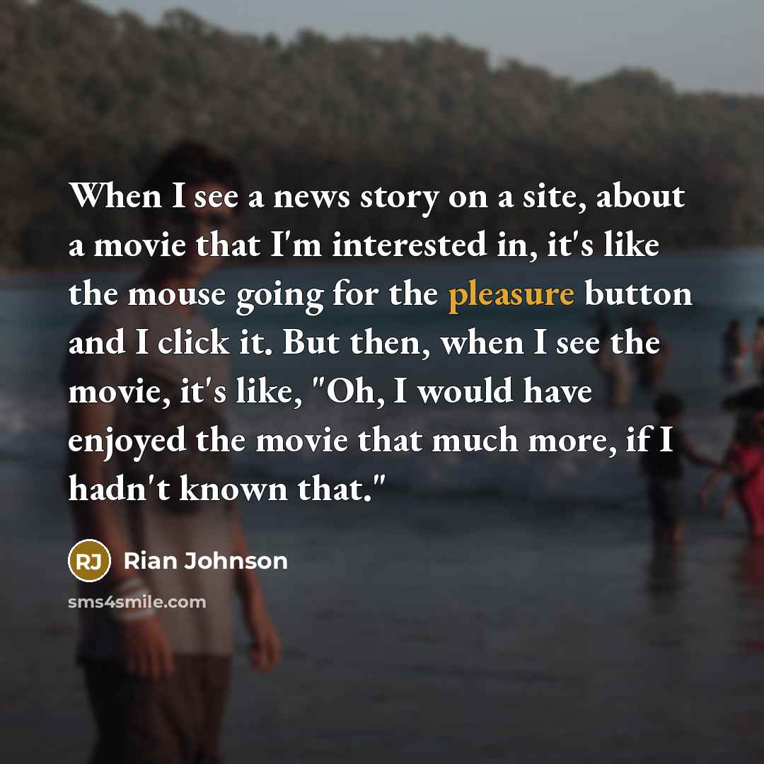 “When I see a news story on a site, about a movie that I'm interested in, it's like the mouse going for the pleasure button and I click it. But then, when I see the movie, it's like, "Oh, I would have enjoyed the movie that much more, if I hadn't known that."” quote by Rian Johnson