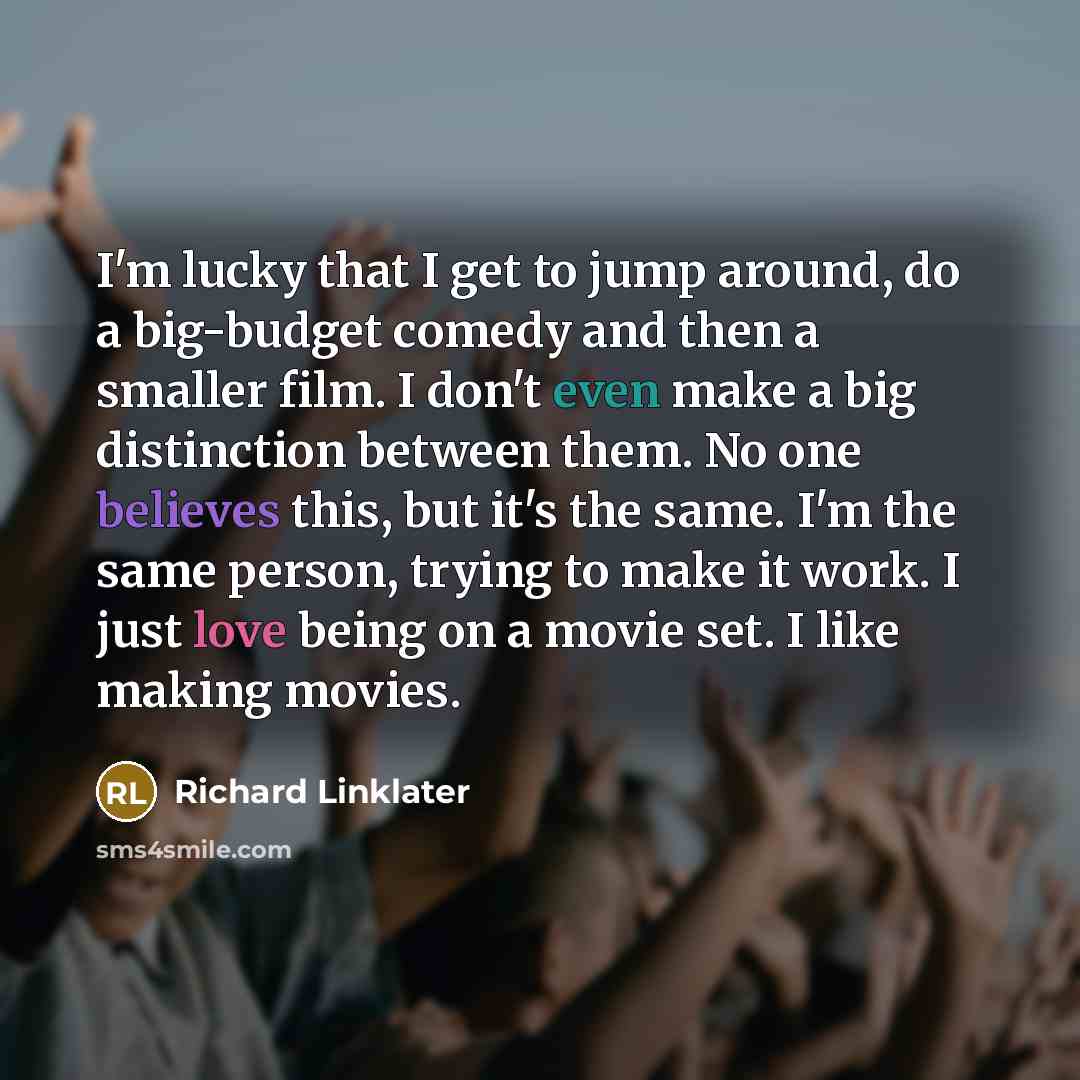 “I'm lucky that I get to jump around, do a big-budget comedy and then a smaller film. I don't even make a big distinction between them. No one believes this, but it's the same. I'm the same person, trying to make it work. I just love being on a movie set. I like making movies.” quote by Richard Linklater