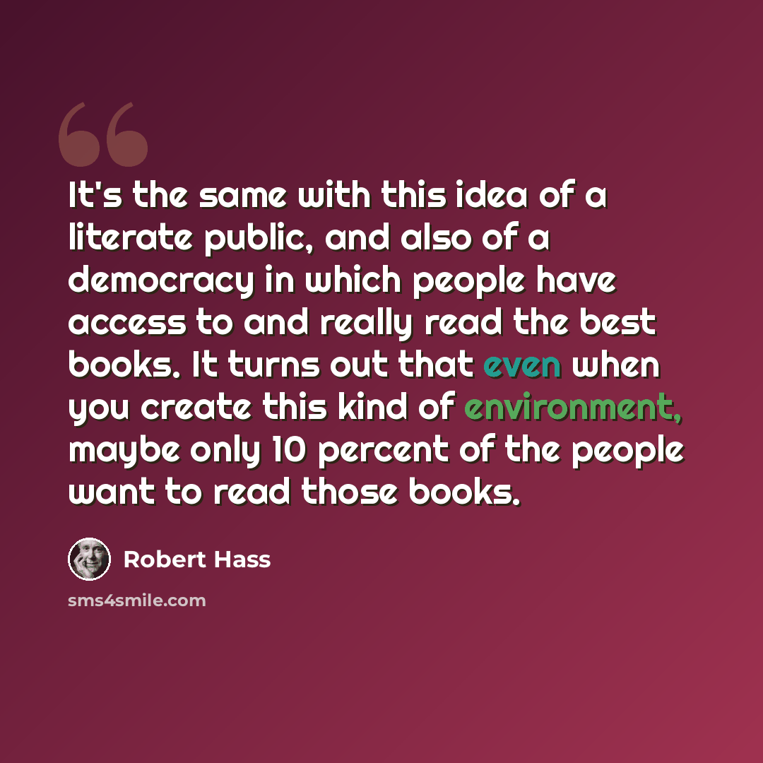 “It's the same with this idea of a literate public, and also of a democracy in which people have access to and really read the best books. It turns out that even when you create this kind of environment, maybe only 10 percent of the people want to read those books.” quote by Robert Hass