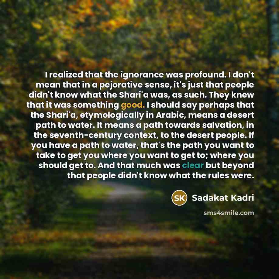 “I realized that the ignorance was profound. I don't mean that in a pejorative sense, it's just that people didn't know what the Shari'a was, as such. They knew that it was something good. I should say perhaps that the Shari'a, etymologically in Arabic, means a desert path to water. It means a path…” quote by Sadakat Kadri