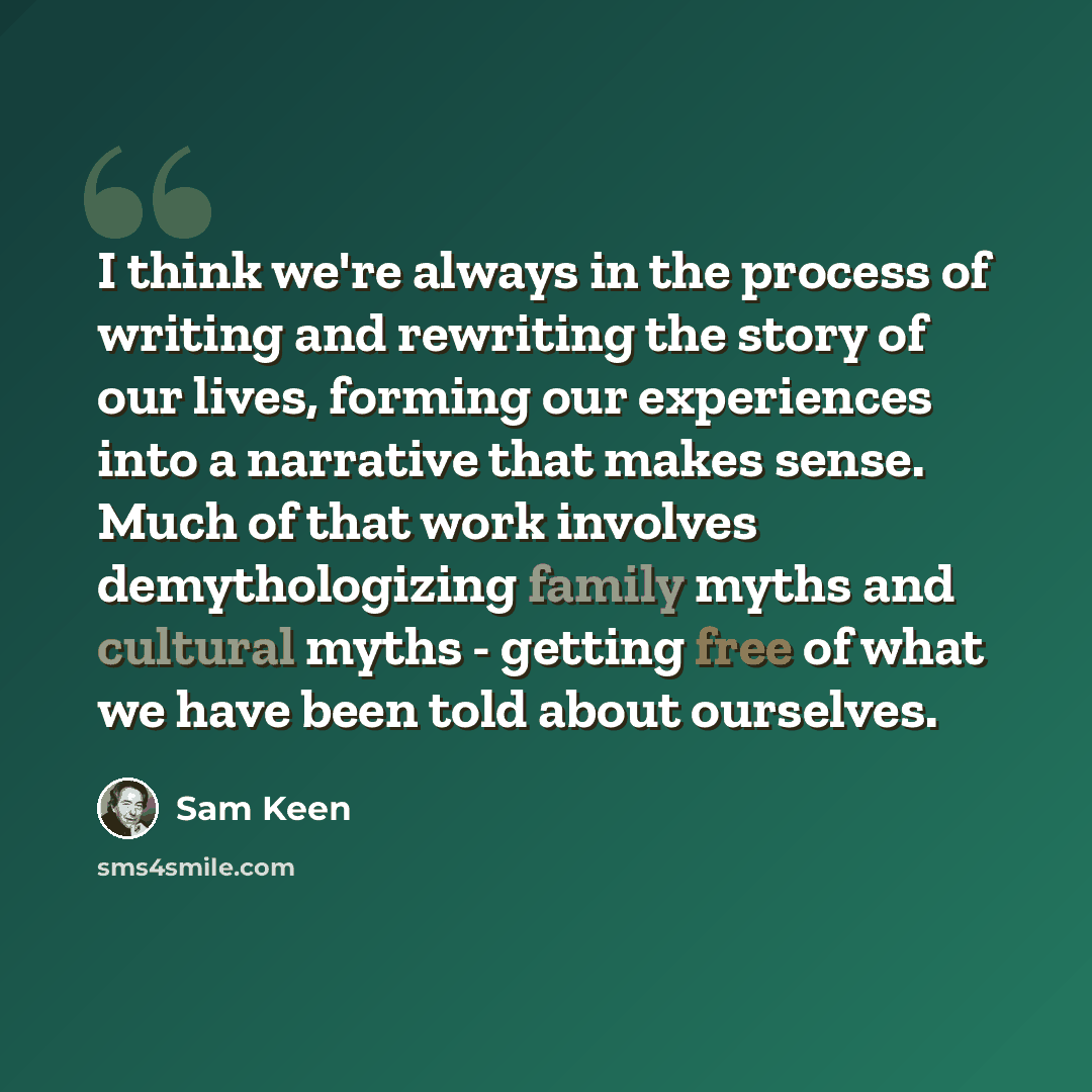“I think we're always in the process of writing and rewriting the story of our lives, forming our experiences into a narrative that makes sense. Much of that work involves demythologizing family myths and cultural myths - getting free of what we have been told about ourselves.” quote by Sam Keen