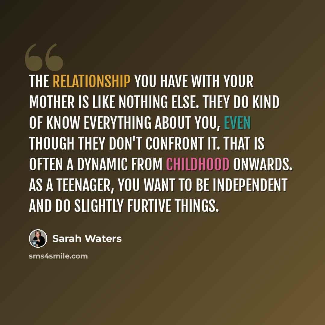 “The relationship you have with your mother is like nothing else. They do kind of know everything about you, even though they don't confront it. That is often a dynamic from childhood onwards. As a teenager, you want to be independent and do slightly furtive things.” quote by Sarah Waters