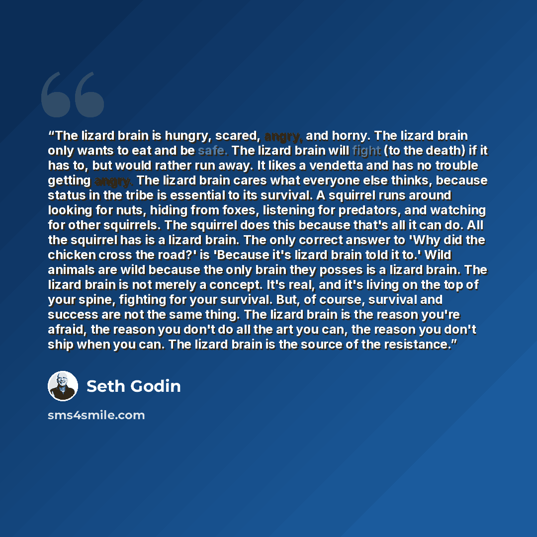 “The lizard brain is hungry, scared, angry, and horny. The lizard brain only wants to eat and be safe. The lizard brain will fight (to the death) if it has to, but would rather run away. It likes a vendetta and has no trouble getting angry. The lizard brain cares what everyone else thinks, because…” quote by Seth Godin