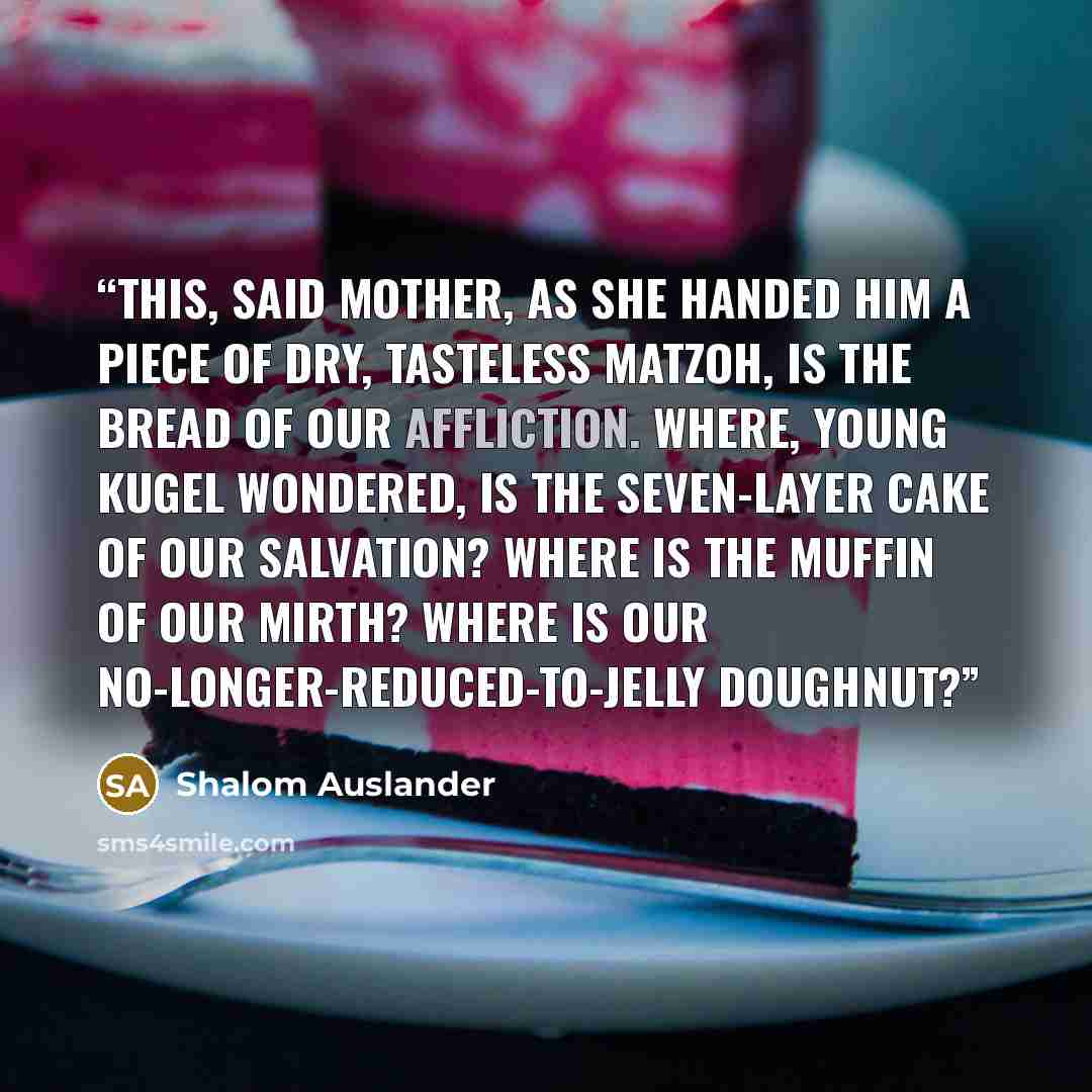 “This, said Mother, as she handed him a piece of dry, tasteless matzoh, is the bread of our affliction. Where, young Kugel wondered, is the seven-layer cake of our salvation? Where is the muffin of our mirth? Where is our no-longer-reduced-to-jelly doughnut?” quote by Shalom Auslander