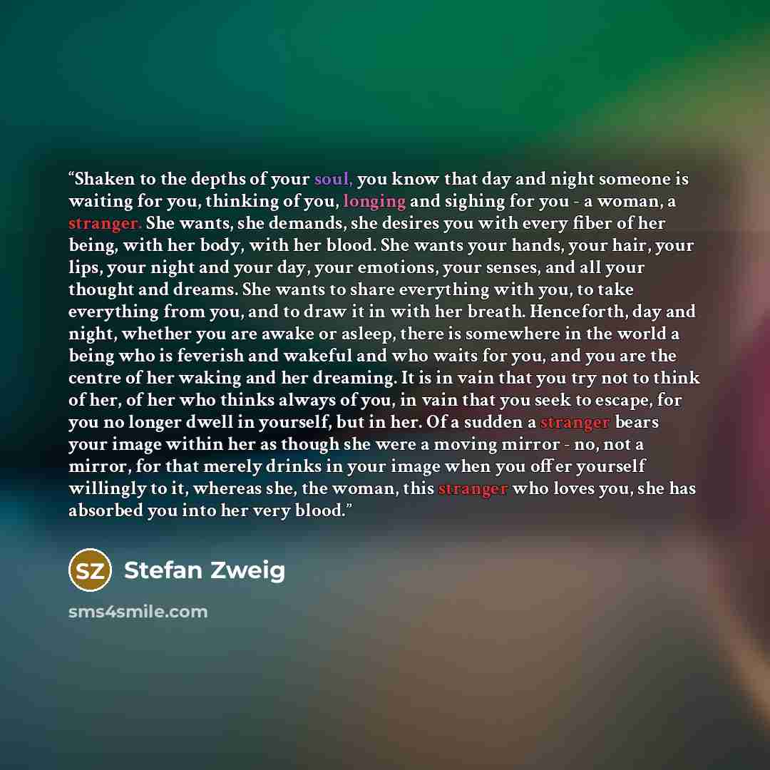 “Shaken to the depths of your soul, you know that day and night someone is waiting for you, thinking of you, longing and sighing for you - a woman, a stranger. She wants, she demands, she desires you with every fiber of her being, with her body, with her blood. She wants your hands, your hair, your…” quote by Stefan Zweig