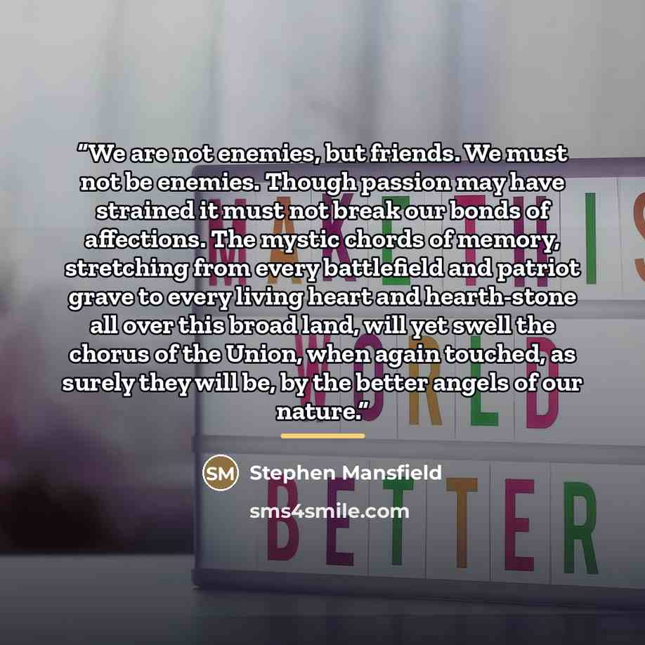 “We are not enemies, but friends. We must not be enemies. Though passion may have strained it must not break our bonds of affections. The mystic chords of memory, stretching from every battlefield and patriot grave to every living heart and hearth-stone all over this broad land, will yet swell the…” quote by Stephen Mansfield